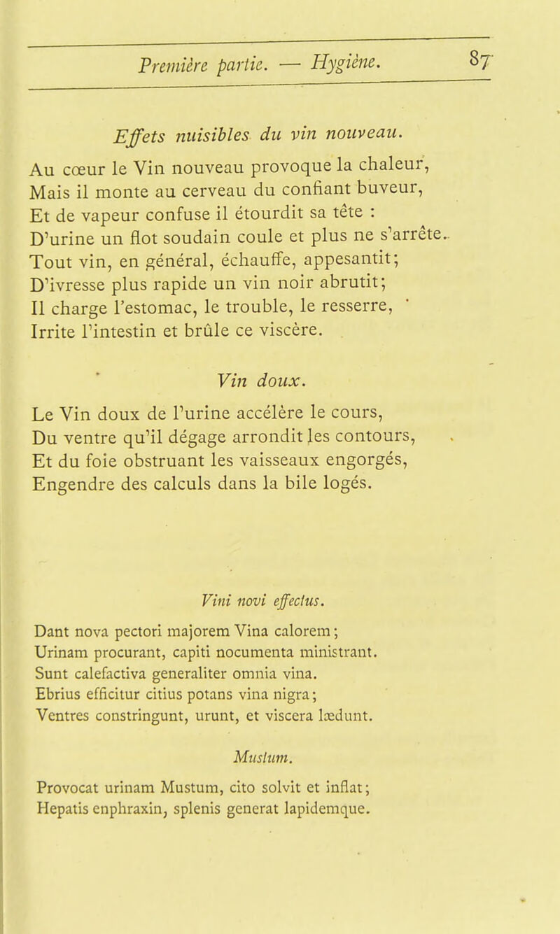 Effets 7tuisibles du vin nouveau. Au cœur le Vin nouveau provoque la chaleur, Mais il monte au cerveau du confiant buveur, Et de vapeur confuse il étourdit sa tête : D'urine un flot soudain coule et plus ne s'arrête.. Tout vin, en général, échauffe, appesantit; D'ivresse plus rapide un vin noir abrutit; Il charge l'estomac, le trouble, le resserre, Irrite l'intestin et brûle ce viscère. . Vin doux. Le Vin doux de l'urine accélère le cours. Du ventre qu'il dégage arrondit les contours. Et du foie obstruant les vaisseaux engorgés. Engendre des calculs dans la bile logés. Vini novi effeclus. Dant nova pectorl majorem Vina calorem ; Urinam procurant, capiti nocumenta ministrant. Sunt calefactiva generaliter omnia vina. Ebrius efficitur citius potans vina nigra; Ventres constringunt, urunt, et viscera lœdunt. Mtishm. Provocat urinam Mustum, cito solvit et inflat; Hepatis enphraxin, splenis générât lapideraque.