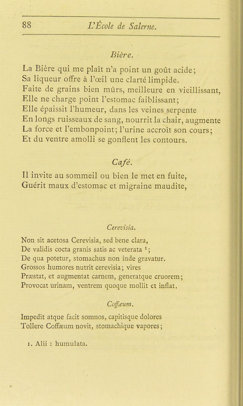 Bière. La Bière qui me plaît n'a point un goût acide; Sa liqueur offre à Toeil une clarté limpide. Faite de grains bien mûrs, meilleure en vieillissant, Elle ne charge point Festomac faiblissant; Elle épaissit Thumeur, dans les veines serpente En longs ruisseaux de sang, nourrit la chair, augmente La force et Tembonpoint; l'urine accroît son cours; Et du ventre amolli se gonflent les contours. Café. Il invite au sommeil ou bien le met en fuite, Guérit maux d'estomac et migraine maudite, Cerevisia, Non sit acetosa Cerevisia, sed bene clara, De validis cocta granis satis ac veterata ^ ; De qua potetur, stomachus non inde gravatur. Grossos humores nutrit cerevisia; vires Prasstat, et augmentât caméra, generatque cruorem; Provocat urinam, ventrem quoque mollit et inflat. Cûffaum. Impedit atque facit somnos, capitisque dolores Tollere Coffeum novit, stomachique vapores ;