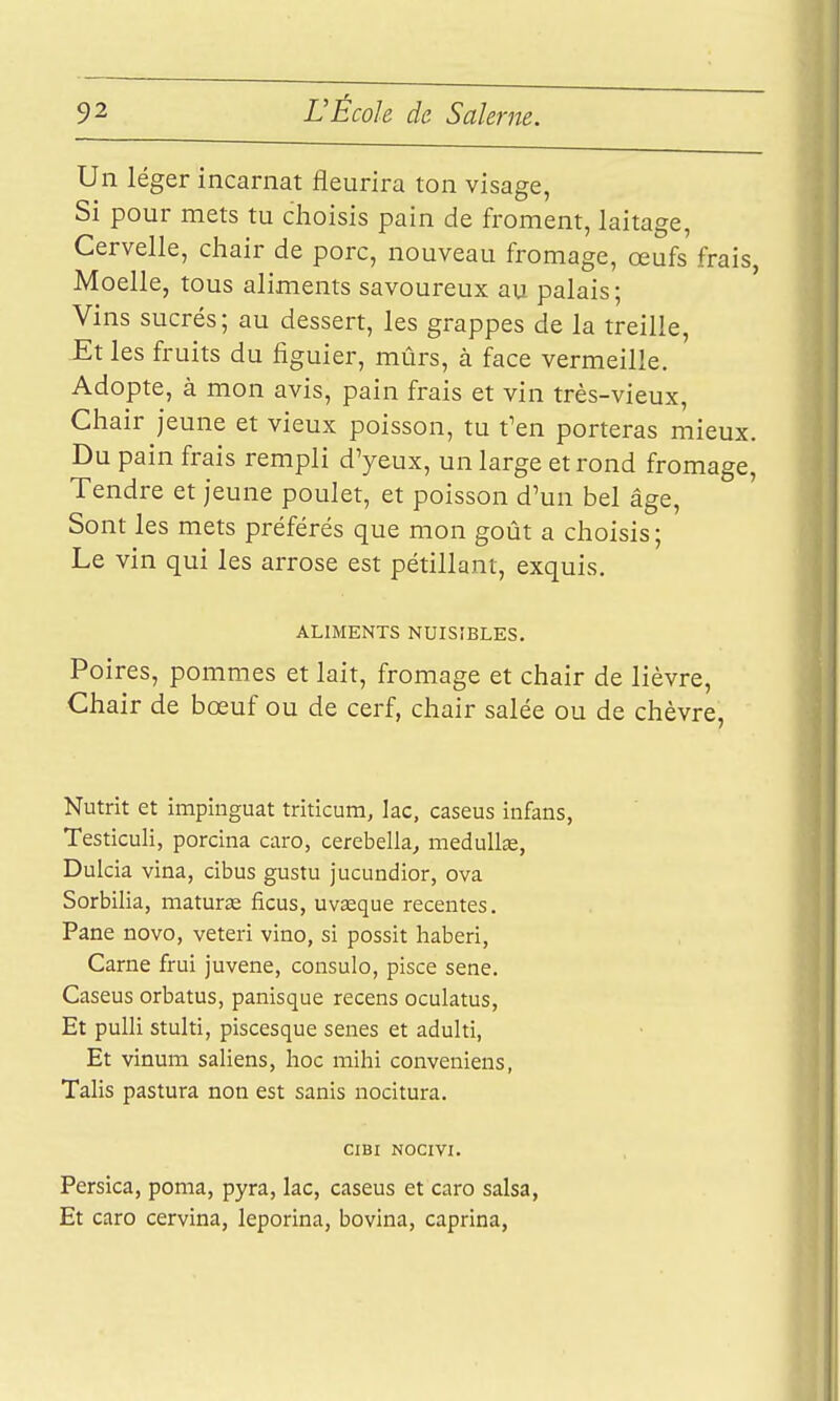 Un léger incarnat fleurira ton visage, Si pour mets tu choisis pain de froment, laitage, Cervelle, chair de porc, nouveau fromage, œufs frais, Moelle, tous aliments savoureux au palais; Vins sucrés; au dessert, les grappes de la treille, -Et les fruits du figuier, mûrs, à face vermeille. Adopte, à mon avis, pain frais et vin très-vieux, Chair jeune et vieux poisson, tu f en porteras mieux. Du pain frais rempli d'yeux, un large et rond fromage. Tendre et jeune poulet, et poisson d'un bel âge. Sont les mets préférés que mon goût a choisis; Le vin qui les arrose est pétillant, exquis. ALIMENTS NUISIBLES. Poires, pommes et lait, fromage et chair de lièvre. Chair de bœuf ou de cerf, chair salée ou de chèvre, Nutrit et impinguat triticum, lac, caseus infans, Testiculi, porcina caro, cerebella, medullœ, Dulcia vina, cibus gustu jucundior, ova Sorbilia, maturas ficus, uvseque récentes. Pane novo, veteri vino, si possit haberi. Carne frui juvene, consulo, pisce sene. Caseus orbatus, panisque recens oculatus, Et pulli stuhi, piscesque senes et aduhi, Et vinum saliens, hoc mihi conveniens, Talis pastura non est sanis nocitura. CIBI NOCIVI. Persica, poma, pyra, lac, caseus et caro salsa, Et caro cervina, leporina, bovina, caprina,