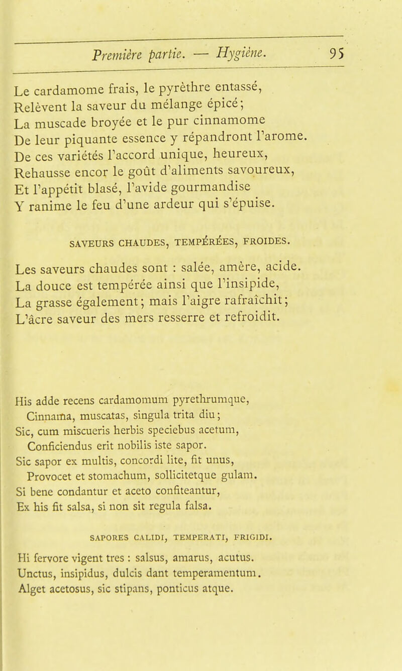 Le cardamome frais, le pyrèthre emassé, Relèvent la saveur du mélange épicé ; La muscade broyée et le pur cinnamome De leur piquante essence y répandront Tarome. De ces variétés Paccord unique, heureux. Rehausse encor le goût d'aliments savoureux. Et Tappétit blasé, Tavide gourmandise Y ranime le feu d'une ardeur qui s'épuise. SAVEURS CHAUDES, TEMPEREES, FROIDES. Les saveurs chaudes sont : salée, amère, acide. La douce est tempérée ainsi que l'insipide, La grasse également ; mais l'aigre rafraîchit ; L'âcre saveur des mers resserre et refroidit. His adde recens cardamomum pyretlarumque, Cinnama, muscatas, singula trita diu ; Sic, cum miscueris herbis speciebus acetum, Conficiendus erit iiobilis iste sapor. Sic sapor ex multis, concordi lite, fit unus, Provocet et stomachum, sollicitetque gulam. Si bene condantur et aceto confiteantur, Ex his fit salsa, si non sit régula falsa. SAPORES CALIDI, TEMPERATI, FRIGIDI. Hi fervore vigent très : salsus, amarus, acutus. Unctus, insipidus, dulcis dant temperamentum. Alget acetosus, sic stipans, ponticus atque.