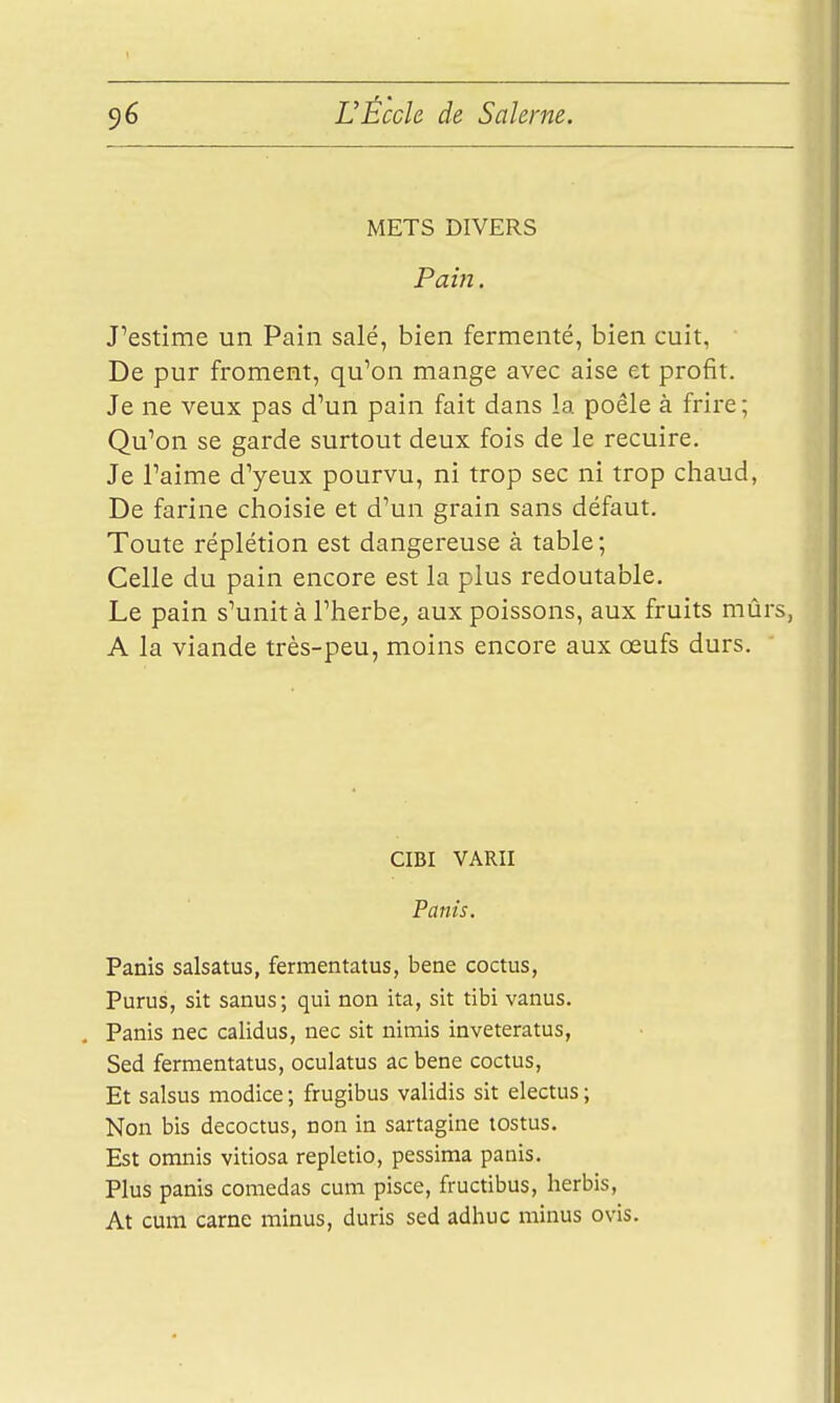 METS DIVERS Pain. J'estime un Pain salé, bien fermenté, bien cuit, De pur froment, qu'on mange avec aise et profit. Je ne veux pas d'un pain fait dans la poêle à frire ; Qu'on se garde surtout deux fois de le recuire. Je l'aime d'yeux pourvu, ni trop sec ni trop chaud, De farine choisie et d'un grain sans défaut. Toute réplétion est dangereuse à table; Celle du pain encore est la plus redoutable. Le pain s'unit à l'herbe^ aux poissons, aux fruits mûrs, A la viande très-peu, moins encore aux œufs durs. CIBI VARII Panis. Panis salsatus, fermentatus, bene coctus, Purus, sit sanus ; qui non ita, sit tibi vanus. Panis nec calidus, nec sit nimis inveteratus, Sed fermentatus, oculatus ac bene coctus. Et salsus modice ; frugibus validis sit electus ; Non bis decoctus, non in sartagine tostus. Est omnis vitiosa repletio, pessima panis. Plus panis comedas cum pisce, fructibus, herbis, At cum carne minus, duris sed adhuc minus ovis.