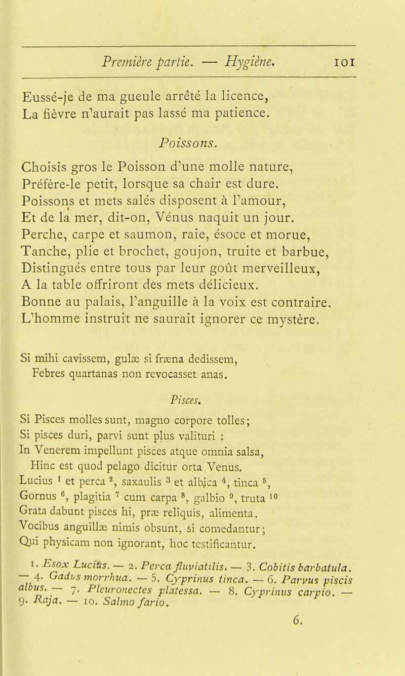 Eussé-je de ma gueule arrêté la licence, La fièvre n^aurait pas lassé ma patience. Poissons. Choisis gros le Poisson d'une molle nature, Préfère-le petit, lorsque sa chair est dure. Poissons et mets salés disposent à Pamour, Et de la mer, dit-on, Vénus naquit un jour. Perche, carpe et saumon, raie, ésoce et morue, Tanche, plie et brochet, goujon, truite et barbue. Distingués entre tous par leur goût merveilleux, A la table offriront des mets délicieux. Bonne au palais, l'anguille à la voix est contraire. L'homme instruit ne saurait ignorer ce mystère. Si mihi cavissem, gulœ si frœna dedissem, Febres quartanas non revocasset anas. Pisces. Si Pisces molles sunt, magno corpore toiles ; Si pisces duri, parvi sunt plus valituri : In Venerem impellunt pisces atque omnia salsa, Hinc est quod pelago dicitur orta Venus. Lucius 1 et perça ^, saxaulis 3 et albjca ^, tinca ^, Gornus «, plagitia cuni carpa ^ galbio ^ truta Gratadabunt pisces hi, prœ reliquis, alimenta. Vocibus anguilla; nimis obsunt, si comedantur; Qui physicam non ignorant, hoc tcstificantur. I. Esox Lucitis. — 2. Perça fluviatilis. — 3. Cobitis barbatula. — 4. Gadvs morrhua. — 5. Cyprinus tinca. — 6. Parvus piscis albus. — 7. Pleuronectes platessa. — 8. Cyprinus carpio. — 9. Raja. — 10. Salmofario. 6.