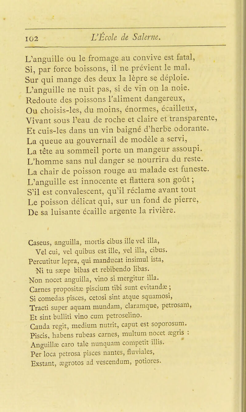 L'anguille ou le fromage au convive est fatal, Si, par force boissons, il ne prévient le mal. Sur qui mange des deux la lèpre se déploie. L'anguille ne nuit pas, si de vin on la noie. Redoute des poissons l'aliment dangereux. Ou choisis-les, du moins, énormes, écailleux. Vivant sous l'eau de roche et claire et transparente, Et cuis-les dans un vin baigné d'herbe odorante. La queue au gouvernail de modèle a servi, La tête au sommeil porte un mangeur assoupi. L'homme sans nul danger se nourrira du reste. La chair de poisson rouge au malade est funeste. L'anguille est innocente et flattera son goût ; S'il est convalescent, qu'il réclame avant tout Le poisson délicat qui, sur un fond de pierre, De sa luisante écaille argenté la rivière. Caseus, anguilla, moitis cibus ille vel illa, Vel cui, vel quibus est ille, vel illa, cibus. Percutitur lepra, qui manducat insimul ista. Ni tu ssepe bibas et rebibendo libas. Non nocet anguilla, vino si mergitur illa. Carnes propositœ piscium tibi sunt evitandas ; Si comedas pisces, cçtosi sint atque squamosi, Tracti super aquam mundam, claramque, petrosanl, Et sint buUiti vino cuni petroselino. Cauda régit, médium nutrit, caput est soporosum. Piscis, habens rubeas carnes, multum nocet cegris : Anguillaî caro taie nunquani compatit illis. Per loca petrosa pisces nantes, fluviales, Exstant, cegrotos ad vescendum, potiores.