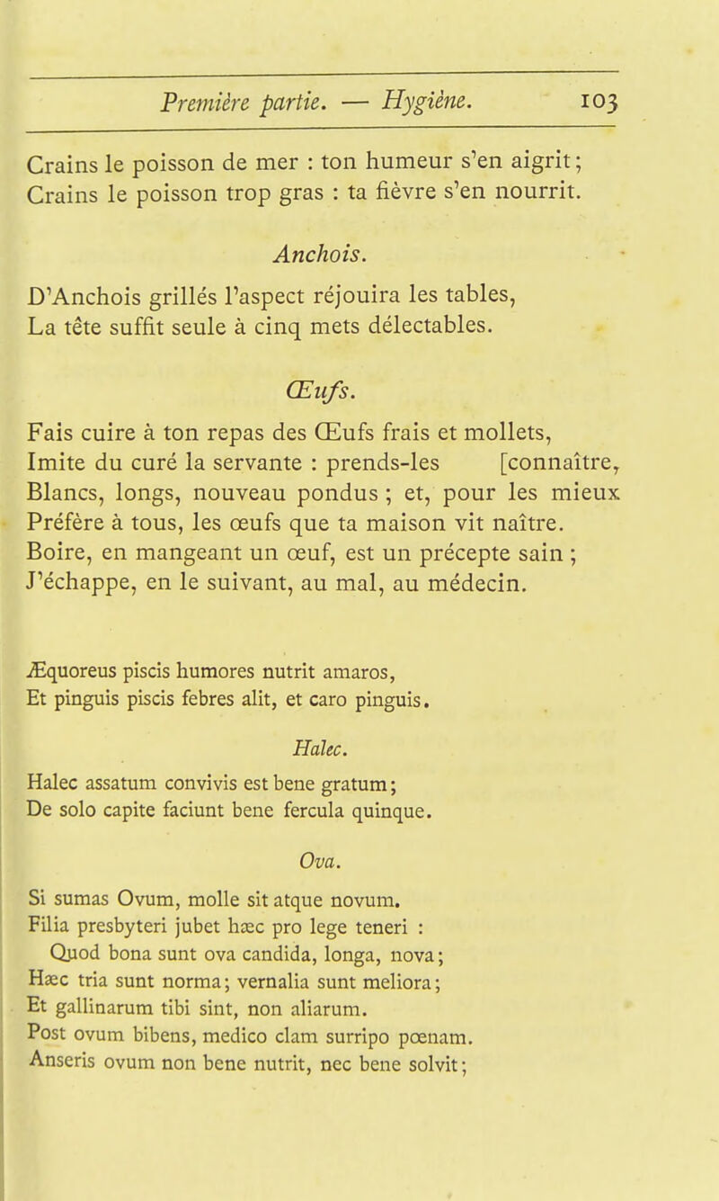 Crains le poisson de mer : ton humeur s^en aigrit ; Crains le poisson trop gras : ta fièvre s'en nourrit. Anchois. D'Anchois grillés l'aspect réjouira les tables, La tête suffit seule à cinq mets délectables. Œufs. Fais cuire à ton repas des Œufs frais et mollets, Imite du curé la servante : prends-les [connaître, Blancs, longs, nouveau pondus ; et, pour les mieux Préfère à tous, les œufs que ta maison vit naître. Boire, en mangeant un œuf, est un précepte sain ; J'échappe, en le suivant, au mal, au médecin, .Squoreus piscis humores nutrit amaros, Et pinguis piscis febres alit, et caro pinguis. Halec. Halec assatum convîvis est bene gratum ; De solo capite faciunt bene fercula quinque. Ova. Si sumas Ovum, molle sit atque novum. Filia presbyteri jubet hiec pro lege teneri : Qjiod bona sunt ova candida, longa, nova ; Haec tria sunt norma ; vernalia sunt meliora ; Et gallinarum tibi sint, non aliarum. Post ovum bibens, medico clam surripo pœnam. Anseris ovum non bene nutrit, nec bene solvit ;