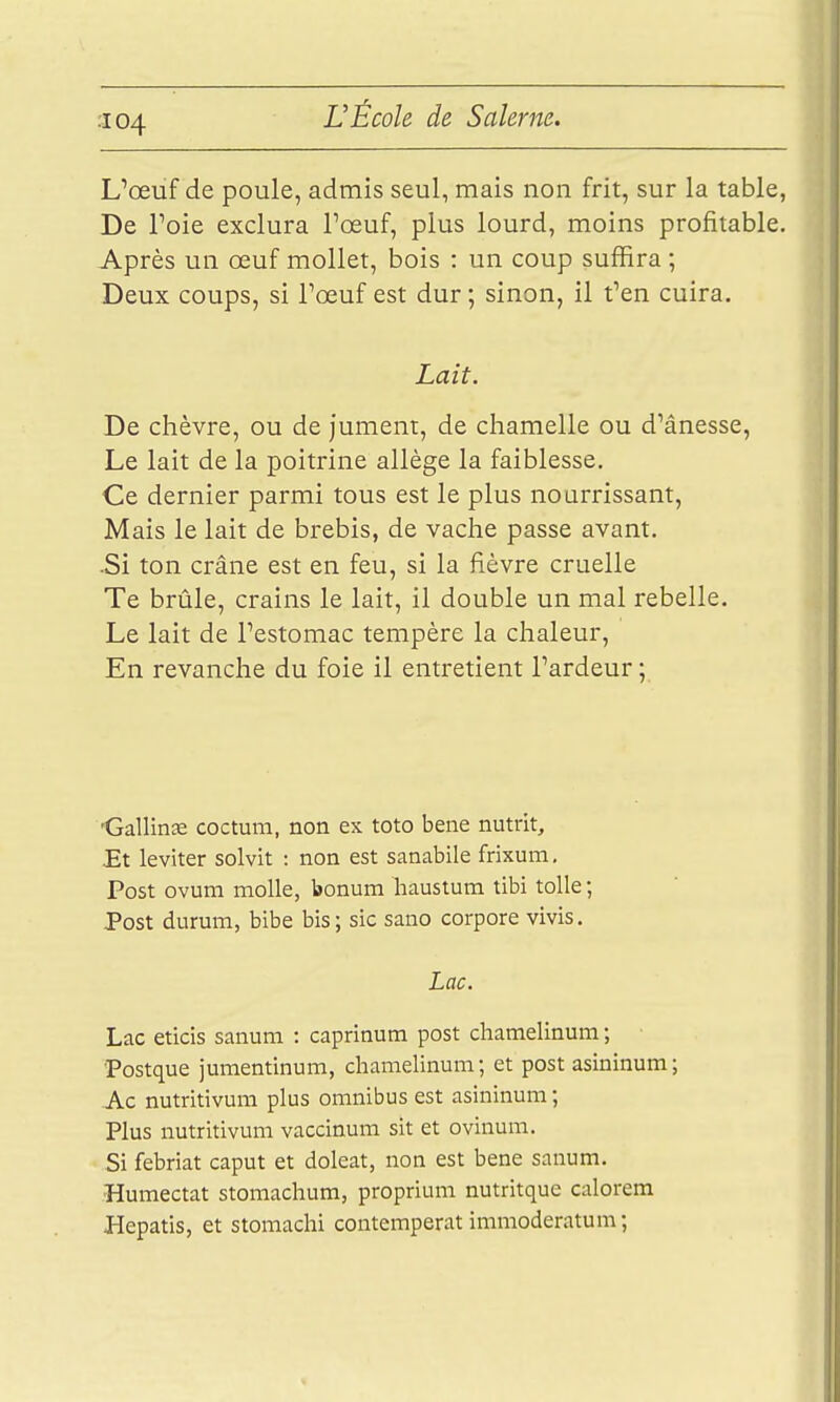 L'œuf de poule, admis seul, mais non frit, sur la table, De Toie exclura l'œuf, plus lourd, moins profitable. Après un œuf mollet, bois : un coup suffira ; Deux coups, si Fœuf est dur ; sinon, il t'en cuira. Lait. De chèvre, ou de jument, de chamelle ou d'ânesse. Le lait de la poitrine allège la faiblesse. Ce dernier parmi tous est le plus nourrissant. Mais le lait de brebis, de vache passe avant. ■Si ton crâne est en feu, si la fièvre cruelle Te brûle, crains le lait, il double un mal rebelle. Le lait de l'estomac tempère la chaleur. En revanche du foie il entretient l'ardeur ; 'Gallinte coctum, non ex toto bene nutrit. Et leviter solvit : non est sanabile frixum. Post ovum molle, bonum liaustum tibi toile ; Post durum, bibe bis; sic sano corpore vivis. Lac. Lac eticis sanum : caprinum post chamelinum ; Postque jumentinum, chamelinum; et post asininum; Ac nutritivum plus omnibus est asininum ; Plus nutritivum vaccinum sit et ovinum. Si febriat caput et doleat, non est bene sanum. Humectât stomachum, proprium nutritque calorem Hepatis, et stomachi contemperat immoderatum;