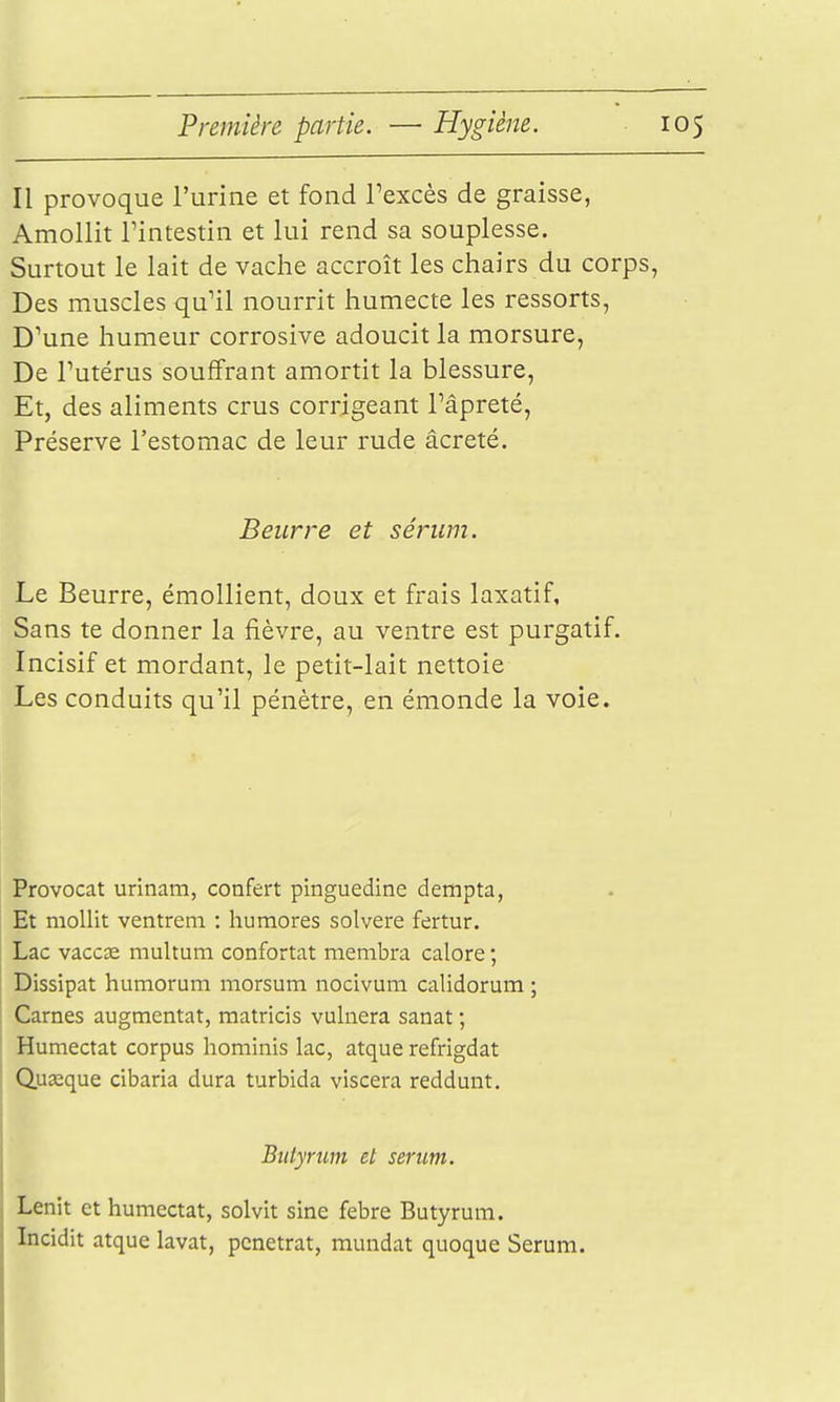 Il provoque l'urine et fond l'excès de graisse, Amollit rintestin et lui rend sa souplesse. Surtout le lait de vache accroît les chairs du corps, Des muscles qu'il nourrit humecte les ressorts, D'une humeur corrosive adoucit la morsure, De l'utérus souffrant amortit la blessure, Et, des aliments crus corrigeant l'âpreté, Préserve l'estomac de leur rude âcreté. Beurre et sérum. Le Beurre, émoUient, doux et frais laxatif. Sans te donner la fièvre, au ventre est purgatif. Incisif et mordant, le petit-lait nettoie Les conduits qu'il pénètre, en émonde la voie. Provocat urinam, confert pinguedine dempta, Et mollit ventreni : humores solvere fertur. Lac vaccse multum confortât membra calore ; Dissipât humorum morsum nocivum calidorum ; Cames augmentât, matricis vulnera sanat ; Humectât corpus hominis lac, atque refrigdat Quasque cibaria dura turbida viscera reddunt. Btitynm et sérum. Lenit et humectât, solvit sine febre Butyrum. Incidit atque lavât, pénétrât, mandat quoque Sérum.