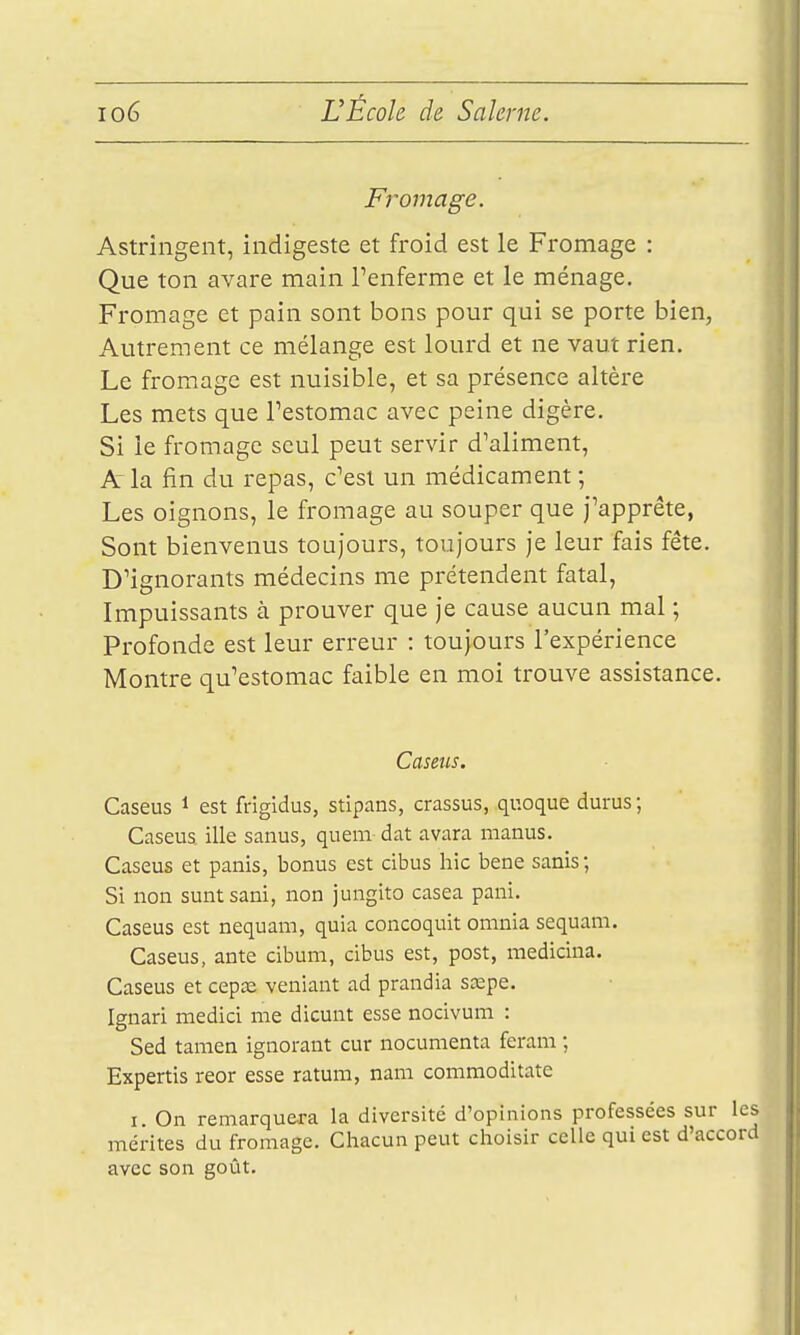 Fromage. Astringent, indigeste et froid est le Fromage : Que ton avare main renferme et le ménage. Fromage et pain sont bons pour qui se porte bien, Autrement ce mélange est lourd et ne vaut rien. Le fromage est nuisible, et sa présence altère Les mets que Testomac avec peine digère. Si le fromage seul peut servir d'aliment, A la fin du repas, c'est un médicament ; Les oignons, le fromage au souper que j'apprête, Sont bienvenus toujours, toujours je leur fais fête. D'ignorants médecins me prétendent fatal, Impuissants à prouver que je cause aucun mal ; Profonde est leur erreur : toujours l'expérience Montre qu'estomac faible en moi trouve assistance. Caseus. Caseus i est frigidus, stipans, crassus, quoque durus; Caseus. ille sanus, quem dat avara manus. Caseus et panis, bonus est cibus hic bene sanis; Si non suntsani, non jungito casea pani. Caseus est nequam, quia concoquit omnia sequam. Caseus, ante cibum, cibus est, post, medicina. Caseus et cepa; veniant ad prandia scepe. Ignari medici me dicunt esse nocivum : Sed tanien ignorant cur nocumenta feram ; Expertis reor esse ratura, nam commoditate I On remarquera la diversité d'opinions professées sur les mérites du fromage. Chacun peut choisir celle qui est d'accord avec son goût.