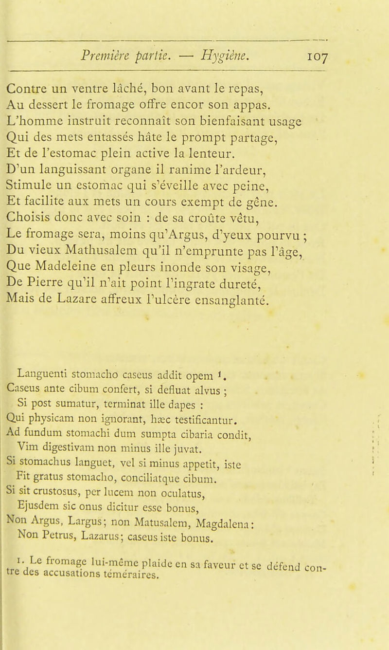 Contre un ventre lâché, bon avant le repas, Au dessert le fromage offre encor son appas. L'homme instruit reconnaît son bienfaisant usage Qui des mets entassés hâte le prompt partage. Et de l'estomac plein active la lenteur. DMn languissant organe il ranime l'ardeur. Stimule un estomac qui s''éveille avec peine, Et facilite aux mets un cours exempt de géne. Choisis donc avec soin : de sa croûte vêtu. Le fromage sera, moins qu'Argus, d^eux pourvu ; Du vieux Mathusalem qu'il n'emprunte pas Tâge, Que Madeleine en pleurs inonde son visage. De Pierre qu'il n'ait point l'ingrate dureté. Mais de Lazare affreux l'ulcère ensanglanté. Languenti stomaclio caseus addit opem i. Caseus ante cibum confert, si defluat alvus ; Si post sumatur, terminât ille dapes : Qui physicam non ignorant, hœc testificantur. Ad fundum stomachi dum sumpta cibaria condit, Vim digestivam non minus ille juvat. Si stomachus languet, vel si minus appétit, iste Fit gratus stomaclio, conciliatque cibum. Si sit crustosus, per lucem non oculatus, Ejusdem sic onus dicitur esse bonus, Non Argus, Largus; non Matusalem, Magdalena: Non Petrus, Lazarus; caseus iste bonus. I. Le fromage lui-même plaide en sa faveur et se défend con- tre des accusations téméraires.