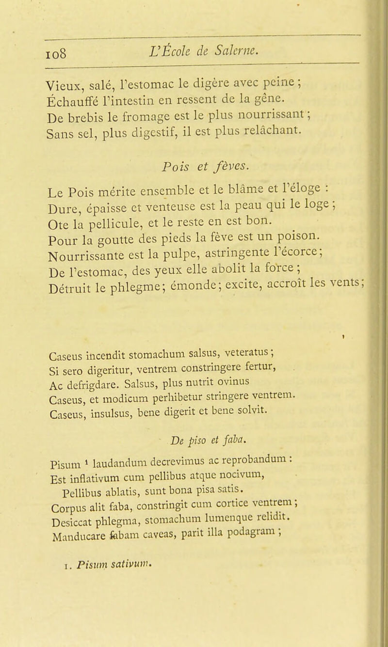 io8 Vieux, salé, Testomac le digère avec peine ; Échauffé rintestin en ressent de la gêne. De brebis le fromage est le plus nourrissant ; Sans sel, plus digestif, il est plus relâchant. Pois et fèves. Le Pois mérite ensemble et le blâme et Téloge : Dure, épaisse et venteuse est la peau qui le loge ; Ote la pellicule, et le reste en est bon. Pour la goutte des pieds la fève est un poison. Nourrissante est la pulpe, astringente Técorce; De Testomac, des yeux elle abolit la force ; Détruit le phlegme; émonde; excite, accroît les v Caseus incendit stomaclium salsus, veteratus ; Si sero digeritur, ventrem constringere fertur, . Ac defrigdare. Salsus, plus nutrit ovlnus Caseus, et modicum perhibetur stringere ventrem. Caseus, insulsus, bene digerit et bene solvit. D& piso et fada. Pisum 1 laudaiidum decrevimus ac reprobandum : Est inflativum cum pcllibus atque nocivum, Pellibus ablatis, suntbona pisasatis. Corpus alit faba, constringit cum cortice ventrem ; Desiccat phlegma, stomaclium lumenque relidit. Manducare fobam caveas, parit illa podagram ; I. Pisinn sativum.