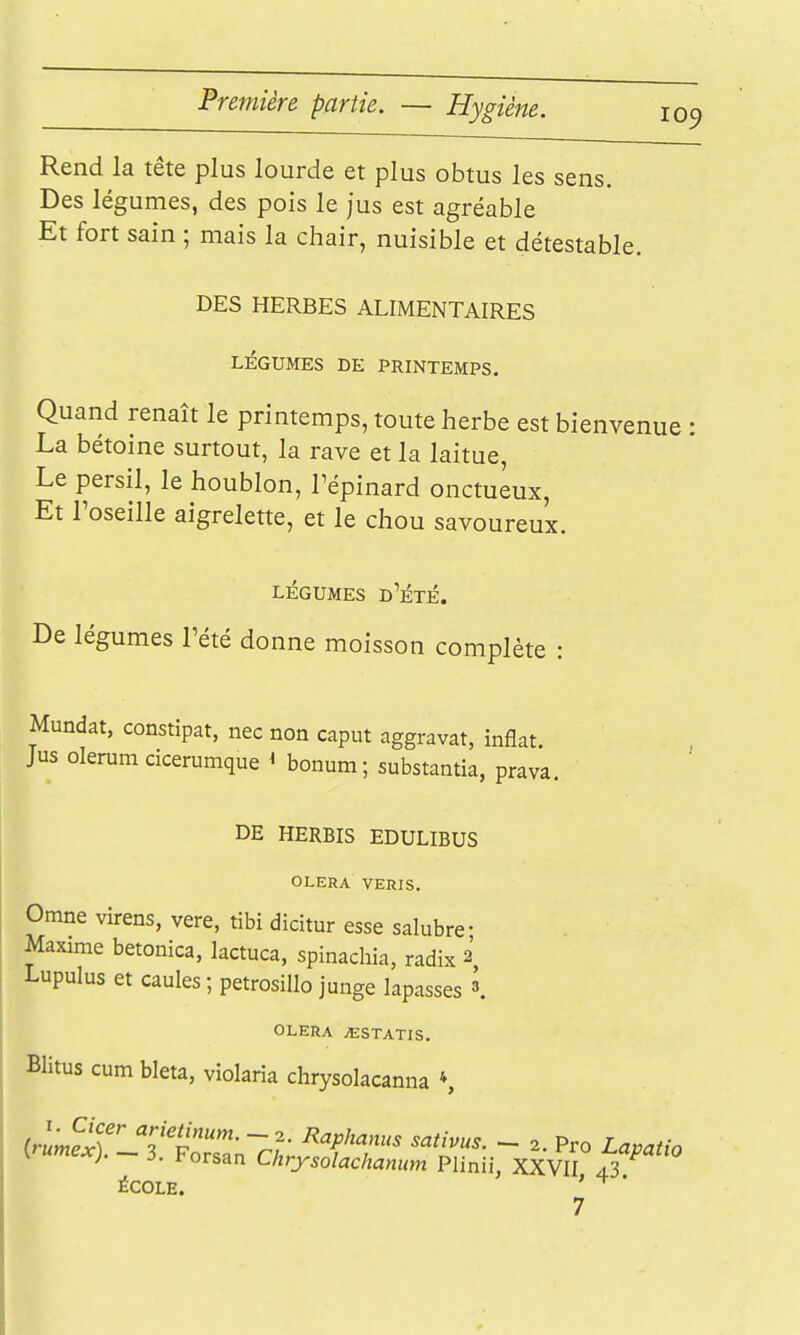 Rend la tête plus lourde et plus obtus les sens. Des légumes, des pois le jus est agréable Et fort sain ; mais la chair, nuisible et détestable. DES HERBES ALIMENTAIRES LÉGUMES DE PRINTEMPS. Quand renaît le printemps, toute herbe est bienvenue La bétoine surtout, la rave et la laitue, Le persil, le houblon, l'épinard onctueux, Et l'oseille aigrelette, et le chou savoureux. LÉGUMES d'Été. De légumes l'été donne moisson complète : Mundat, constipât, nec non caput aggravât, inflat. Jus olerum cicerumque ^ bonum; substantia, prava. DE HERBIS EDULIBUS OLERA VERIS. Omne virens, vere, tibi dicitur esse salubre- Maxime betonica, lactuca, spinadiia, radix 2 Lupulus et caules ; petrosillo junge lapasses \ OLERA jESTATIS. Blitus cum bleta, violaria chrysokcanna *, {>umex).-3. Forsan Chrysolacitanum Plinii, XXVII 43^ ÉCOLE. '