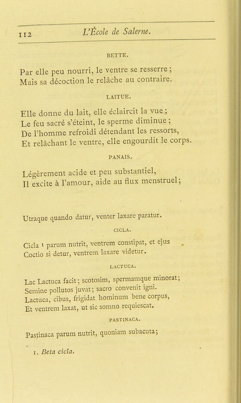 BETTE, Par elle peu nourri, le ventre se resserre ; Mais sa décoction le relâche au contraire. LAITUE. Elle donne du lait, elle éclairât la vue ; Le feu sacré s'éteint, le sperme diminue ; De riiomme refroidi détendant les ressorts, Et relâchant le ventre, elle engourdit le corps PANAIS. Légèrement acide et peu substantiel, Il excite à Tamour, aide au flux menstruel; Utraque quando datur, venter laxare paratur. CICLA. Cicla 1 parum nutrit, ventrem constipât, et ejus Coctlo si detur, ventrem laxare videtur. LACTUCA. LacLactuca facif, scotosim, sperraamque minoi Seniine poUutos juvaf, sacro convenir igni. Lactuca, cibus, frigidat hominum bene corpus, Et ventrem laxat, ut sic somno requiescat. PASTINACA. Pastinaca parum nutrit, quoniam subacuta; I. Beta cicla.