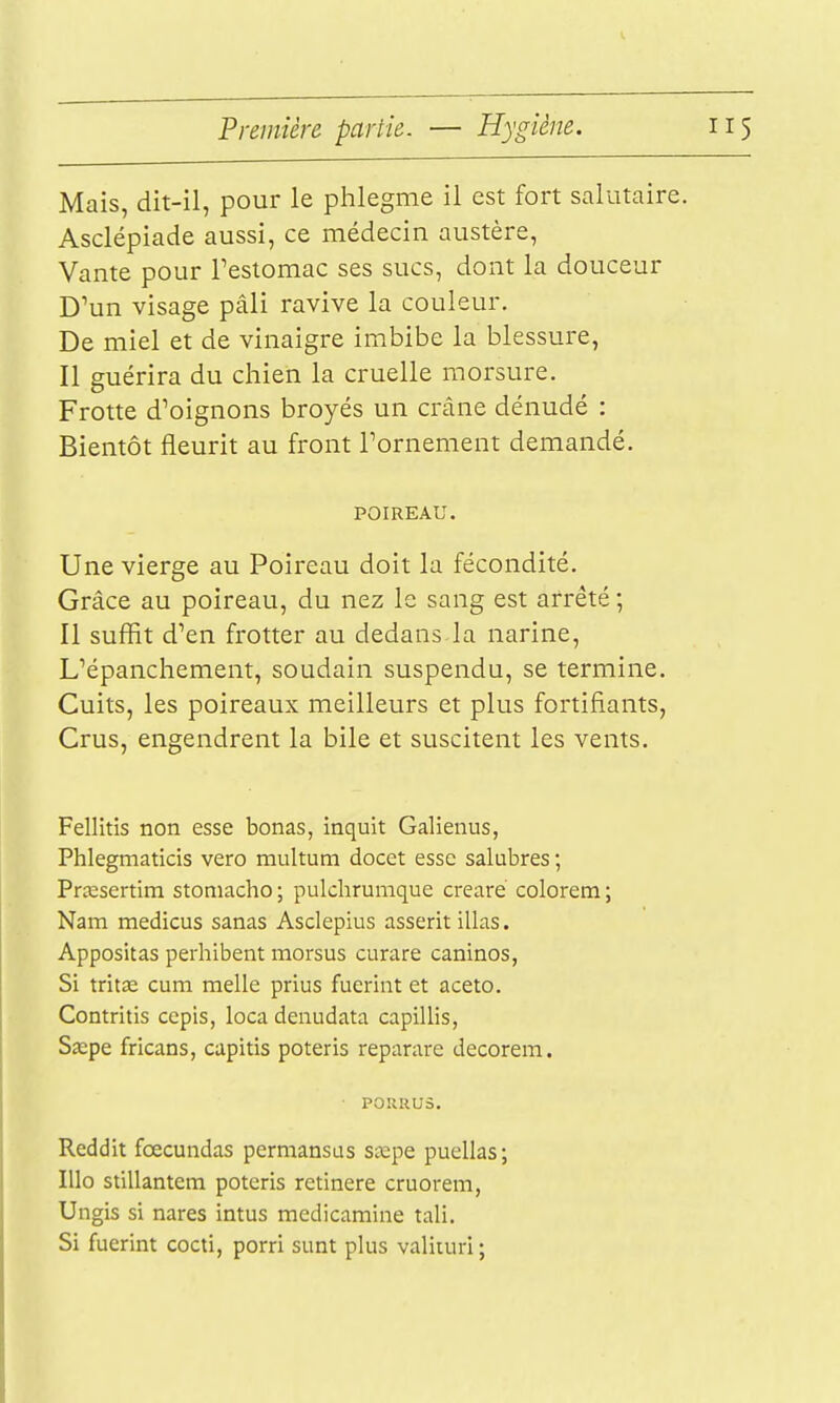 Première partie. — Hygiène. Mais, dit-il, pour le phlegme il est fort salutaire. Asclépiade aussi, ce médecin austère. Vante pour Testomac ses sucs, dont la douceur D'un visage pâli ravive la couleur. De miel et de vinaigre imbibe la blessure, Il guérira du chien la cruelle morsure. Frotte d'oignons broyés un crâne dénudé : Bientôt fleurit au front Tornement demandé. POIREAU. Une vierge au Poireau doit la fécondité. Grâce au poireau, du nez le sang est arrêté ; Il suffit d'en frotter au dedans la narine, L'épanchement, soudain suspendu, se termine. Cuits, les poireaux meilleurs et plus fortifiants, Crus, engendrent la bile et suscitent les vents. Fellitis non esse bonas, inquit Galienus, Phlegmaticis vero multutn docet esse salubres ; Prœsertim stoniacho ; pulchrumque creare colorera ; Nam medicus sanas Asclepius asserit illas. Appositas perhibent morsus curare caninos, Si tritœ cum melle prius fuerint et aceto. Contritis cepis, loca denudata capillis, S^pe fricans, capitis poteris reparare decorem. ■ P0URU5. Reddit fœcundas permansas sœpe puellas; lUo stillantem poteris retinere cruorem, Ungis si nares intus medicamine tali. Si fuerint cocti, porri sunt plus valiiurl ;