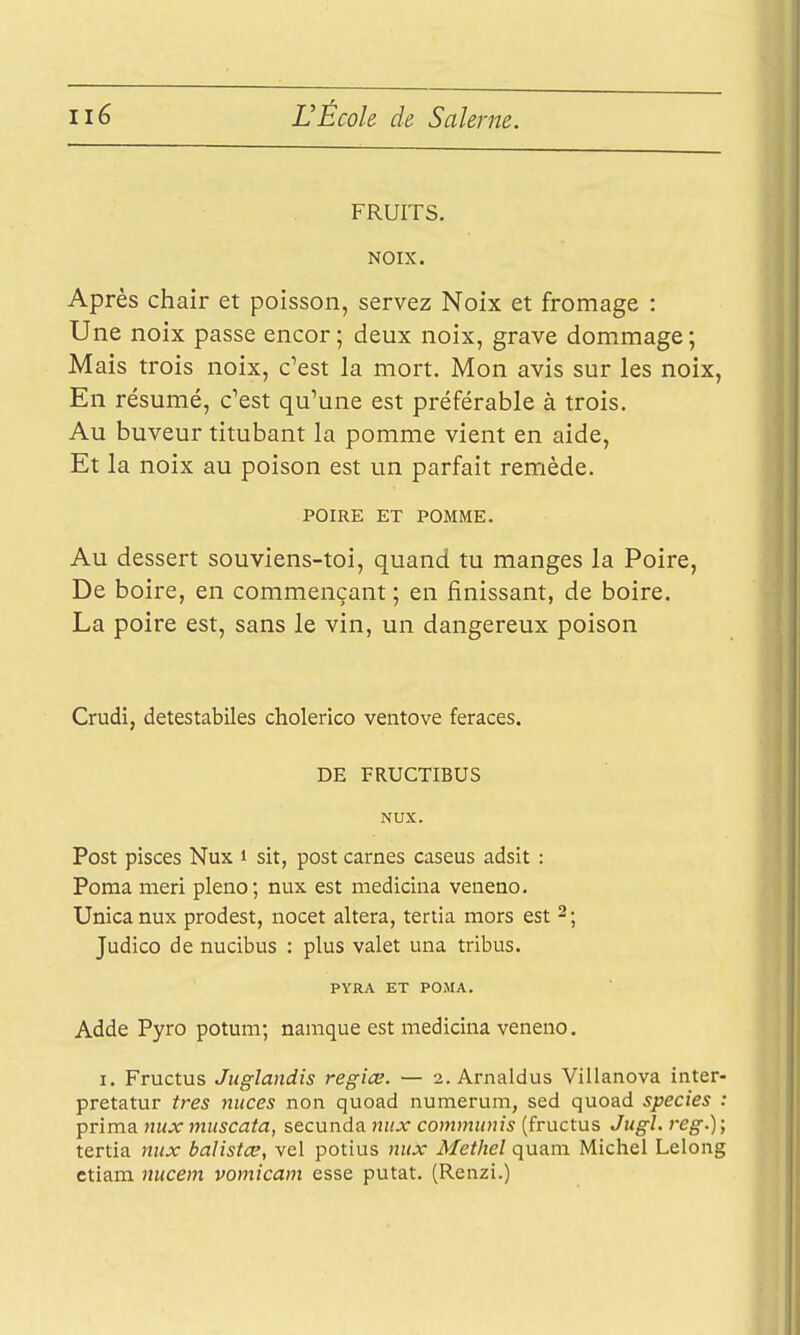 FRUITS. NOIX. Après chair et poisson, servez Noix et fromage : Une noix passe encor; deux noix, grave dommage; Mais trois noix, c'est la mort. Mon avis sur les noix, En résumé, c'est qu'une est préférable à trois. Au buveur titubant la pomme vient en aide, Et la noix au poison est un parfait remède. POIRE ET POMME. Au dessert souviens-toi, quand tu manges la Poire, De boire, en commençant ; en finissant, de boire. La poire est, sans le vin, un dangereux poison Crudi, detestabiles cholerico ventove feraces. DE FRUCTIBUS NUX. Post pisces Nux i sit, post carnes caseus adsit : Poma meri pleno; nux est medicina veneno, Unicanux prodest, nocet altéra, tertia mors est 2; Judico de nucibus : plus valet una tribus. PYRA ET POMA. Adde Pyro potum; naraque est medicina veneno. I. Fructus Jiiglandis regiœ. — 2. Arnaldus Villanova inter- pretatur très niices non quoad numerum, sed quoad species : prima nux muscata, secunda nux communis (fructus Jugl. reg.); tertia nux balistce, vel potius nux Methel quam Michel Lelong ctiam nucem vomicam esse putat. (Renzi.) Jl