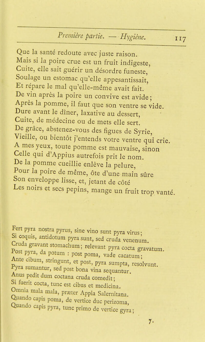 Que la santé redoute avec juste raison. Mais si la poire crue est un fruit indigeste, Cuite, elle sait guérir un désordre funeste. Soulage un estomac qu'elle appesantissait, Et répare le mal qu'elle-même avait fait. De vin après la poire un convive est avide ; Après la pomme, il faut que son ventre se vide. Dure avant le dîner, laxative au dessert. Cuite, de médecine ou de mets elle sert. De grâce, abstenez-vous des figues de Syrie, Vieille, ou bientôt j'entends votre ventre qu'î crie. A mes yeux, toute pomme est mauvaise, sinon Celle qui d'Appius autrefois prit le nom. De la pomme cueillie enlève la pelure. Pour la poire de même, ôte d'une maik sûre bon enveloppe lisse, et, jetant de côté Les noirs et secs pépins, mange un fruit trop vanté Fert pyra nostra pyrus, sine vino sunt pyra virus • Si coquis, antidotum pyra sunt, sed cruda venenum Post pyra, da potum : post poraa, vade cacatum Ante abum, stringunt, et post, pyra sumpta, resôlvunt. Pyra sumantur, sed post bona vina sequantur Anus pedit dum coctana cruda comedif Si fuerit cocta, tune est cibus et medicina. Omnia mala mala, prêter Appia Salemitana. Q.uando capis poma, de vcrtice duc perizoma, tiuando capis pyra, tune primo de vertice gyra- 7.