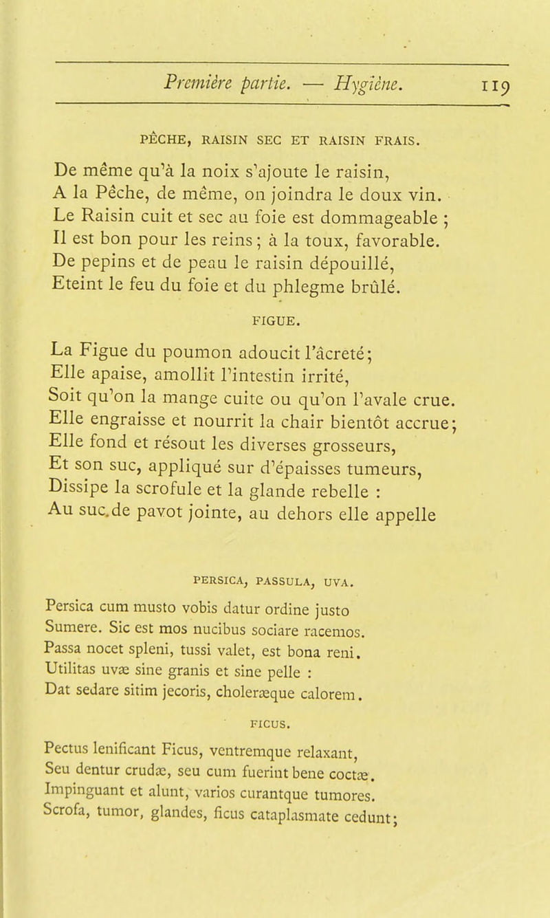 PÊCHE, RAISIN SEC ET RAISIN FRAIS. De même qu^à la noix s'ajoute le raisin, A la Pêche, de même, on joindra le doux vin. Le Raisin cuit et sec au foie est dommageable ; Il est bon pour les reins ; à la toux, favorable. De pépins et de peau le raisin dépouillé. Eteint le feu du foie et du phlegme brûlé. FIGUE. La Figue du poumon adoucit 1 acreté; Elle apaise, amollit Tintestin irrité, Soit qu'on la mange cuite ou qu'on Tavale crue. Elle engraisse et nourrit la chair bientôt accrue; Elle fond et résout les diverses grosseurs, Et son suc, appliqué sur d'épaisses tumeurs, Dissipe la scrofule et la glande rebelle : Au suc.de pavot jointe, au dehors elle appelle PERSICA, PASSULA, UVA. Persica cura musto vobis datur ordine justo Sumere. Sic est mos nucibus sociare racemos. Passa nocet spleni, tussi valet, est bona reiii. Utilitas uv£e sine granis et sine pelle : Dat sedare sitim jecoris, cholerœque calorem. FICUS. Pectus lenificant Ficus, ventremque relaxant, Seu dentur crudcc, seu cuni fuerintbene coctte. Impinguant et alunt, varios curantque tumores. Scrofa, tumor, glandes, ficus cataplasmate cedunt;