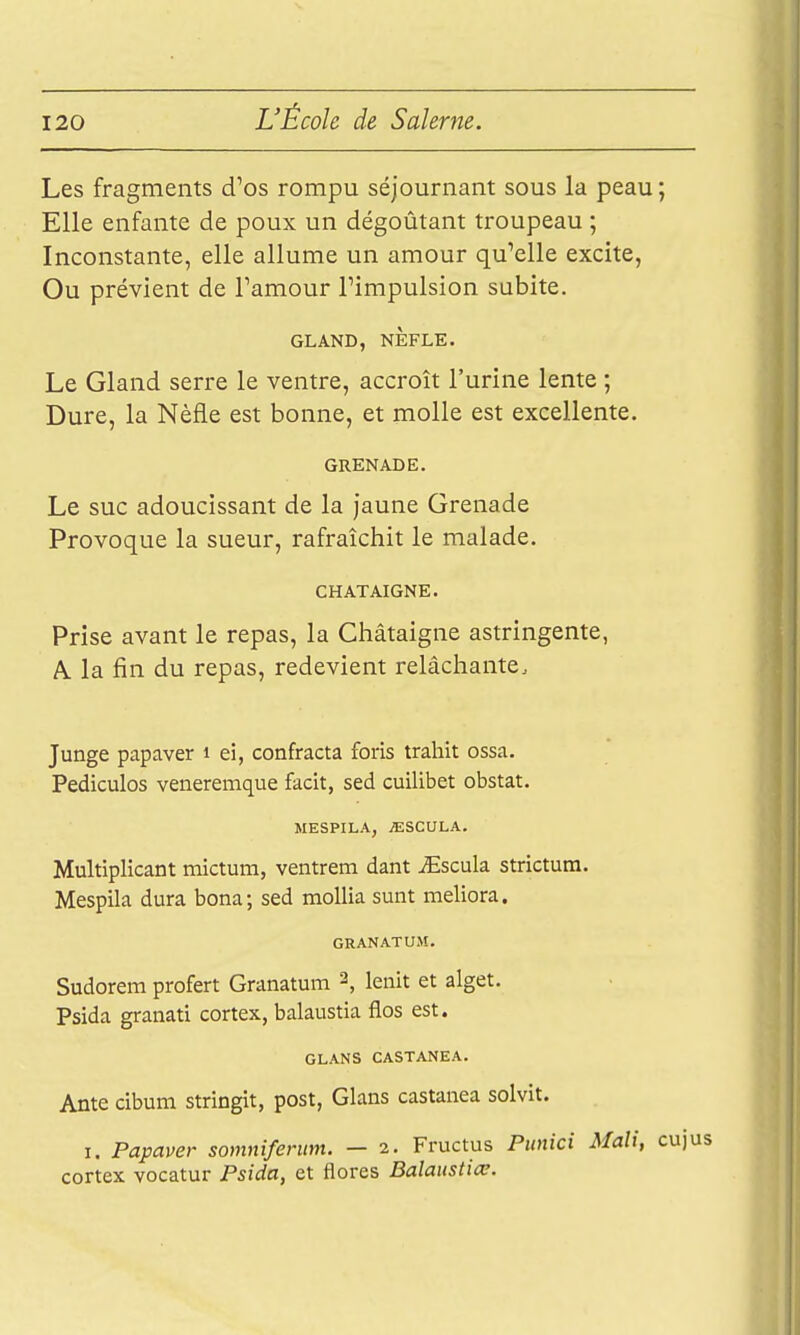 Les fragments d'os rompu séjournant sous la peau; Elle enfante de poux un dégoûtant troupeau ; Inconstante, elle allume un amour qu'elle excite, Ou prévient de Tamour Timpulsion subite. GLAND, NÈFLE. Le Gland serre le ventre, accroît l'urine lente ; Dure, la Nèfle est bonne, et molle est excellente. GRENADE. Le SUC adoucissant de la jaune Grenade Provoque la sueur, rafraîchit le malade. CHATAIGNE. Prise avant le repas, la Châtaigne astringente, A. la fin du repas, redevient relâchante.. Junge papayer i ei, confracta foris trahit ossa. Pediculos veneremque facit, sed cuilibet obstat. MESPILA, /ESCULA. Multiplîcant mictum, ventrem dant ^Escula strictum. Mespila dura bona; sed mollia sunt meliora. GRANATUM. Sudorem profert Granatum 2, lenit et alget. Psida granati cortex, balaustia flos est. GLANS CASTANEA. Ante cibum stringit, post, Glans castanea solvit. I. Papaver somnifenm. — 2. Fructus Punici Mali, cuj cortex vocatur Psida, et flores Balaustiœ.