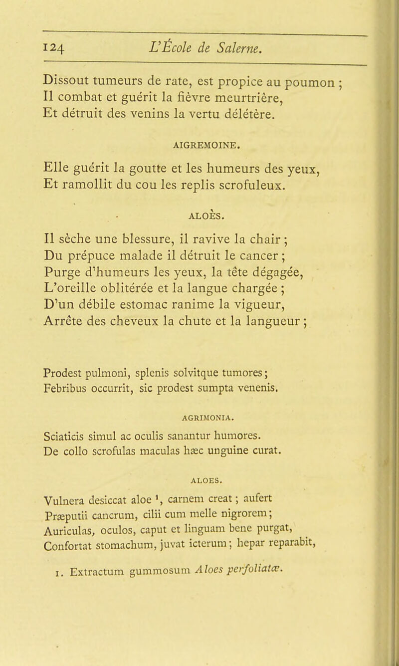 Dissout tumeurs de rate, est propice au poumon ; Il combat et guérit la fièvre meurtrière, Et détruit des venins la vertu délétère. AIGREMOINE. Elle guérit la goutte et les humeurs des yeux, Et ramollit du cou les replis scrofuleux. ALOÈS. Il sèche une blessure, il ravive la chair ; Du prépuce malade il détruit le cancer ; Purge d'humeurs les yeux, la tête dégagée. L'oreille oblitérée et la langue chargée ; D'un débile estomac ranime la vigueur. Arrête des cheveux la chute et la langueur ; Prodest pulmoni, splenis solvitque tumores ; Febribus occurrit, sic prodest sumpta venenis. AGRIMONIA. Sciatîcis siraul ac oculis sanantur huniores. De collo scrofulas maculas hsec unguine curât. ALOES. Vulnera desiccat aloe >, carnem créât ; aufert Prœputii cancrum, cilii cum melle nigrorem ; Auriculas, oculos, caput et linguam bene purgat, Confortât stomachum, juvat icterum; hepar reparabit, I, Extractum gammo?.VLm. Aloes perfoliatcc.