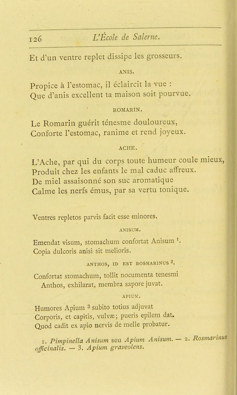 Et d'un ventre replet dissipe les grosseurs. ANIS. Propice à Testomac, il éclaircit la vue : Que d'anis excellent ta maison soit pourvue. ROMARIN. Le Romarin guérit ténesme douloureux, Conforte l'estomac, ranime et rend joyeux. ACHE. UAche, par qui du corps toute humeur coule mieux, Produit chez les enfants le mal caduc affreux. De miel assaisonné son suc aromatique Calme les nerfs émus, par sa vertu tonique. Ventres repletos parvis facit esse minores. ANISUM. Emendat visum, stomachum confortât Anisum Copia dulcoris anisi sit melioris. ANTHOS, ID EST ROSMARINUS 2. Confortât stomachum, toUit nocumenta tenesmi Anthos, exhilarat, merabra sapore juvat. APIUM. Humores Apium 3 subito totius adjuvat Corporis, et capitis, vulvœ; pueris epilem dat. Quod cadit ex apio nervis de melle probatur. I. Pimpinella Anisum scu Apium Anisum. — 2. Rosinarii afficinalis. — 3. Apium graveolens.