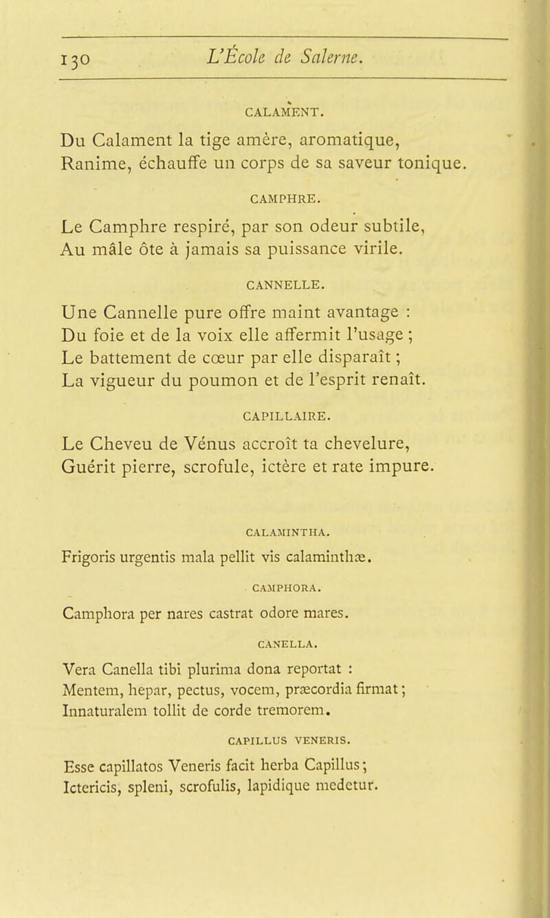 CALAMENT. Du Calament la tige amère, aromatique, Ranime, échauffe un corps de sa saveur tonique. CAMPHRE. Le Camphre respiré, par son odeur subtile, Au mâle ôte à jamais sa puissance virile. CANNELLE. Une Cannelle pure offre maint avantage : Du foie et de la voix elle affermit l'usage ; Le battement de cœur par elle disparaît ; La vigueur du poumon et de l'esprit renaît. CAPILLAIRE. Le Cheveu de Vénus accroît ta chevelure. Guérit pierre, scrofule, ictère et rate impure. CALAIIINTHA. Frigoris urgentis mala pellit vis calaminthse. CAMPHORA. Camphora per nares castrat odore mares. CANELLA. Vera Canella tibi plurima dona reportât : Mentem, hepar, pectus, vocem, praecordia firmat ; Innaturalem tollit de corde tremorem. CAPILLUS VENERIS. Esse capillatos Veneris facit herba Capillus ; Icterîcis, spleni, scrofulis, lapidique mcdetur.