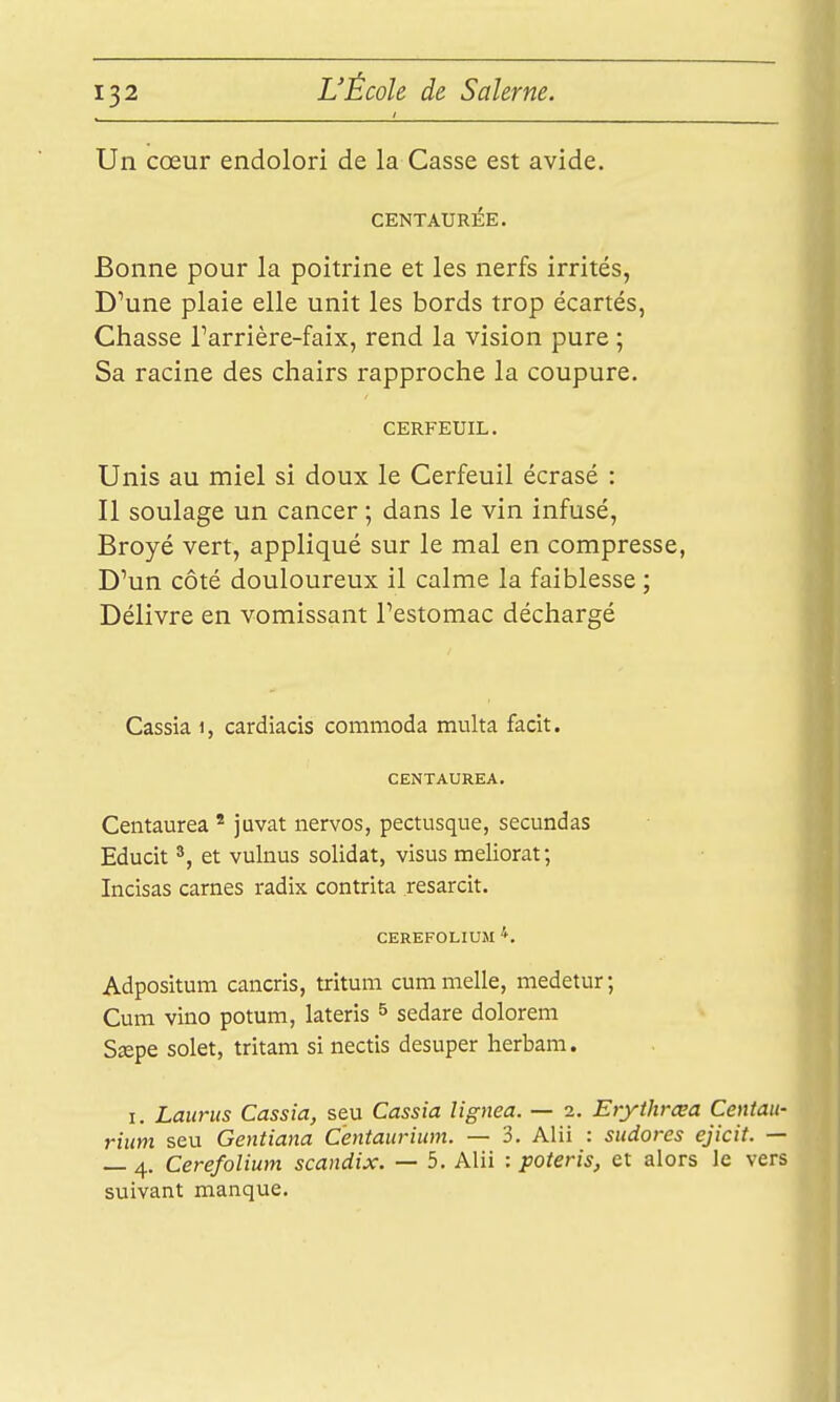 Un cœur endolori de la Casse est avide. CENTAURÉE. Bonne pour la poitrine et les nerfs irrités, D'une plaie elle unit les bords trop écartés, Chasse Farrière-faix, rend la vision pure ; Sa racine des chairs rapproche la coupure. CERFEUIL. Unis au miel si doux le Cerfeuil écrasé : Il soulage un cancer ; dans le vin infusé, Broyé vert, appliqué sur le mal en compresse, D'un côté douloureux il calme la faiblesse ; Délivre en vomissant l'estomac déchargé Cassia i, cardiacis commoda multa facit. CENTAUREA. Centaurea ' juvat nervos, pectusque, secundas Educit ^, et vulnus solidat, visus meliorat; Incisas carnes radix contrita resarcit. CEREFOLIUSI Adpositum cancris, tritum cummelle, medetur; Cum vino potum, lateris ^ sedare dolorem Sœpe solet, tritam si nectis desuper herbam. I. Laurus Cassia, seu Cassia lignea. — 2. Erythrœa Centau- rium seu Gentiana Centaurium. — 3. Alii : sudores ejicit. — — 4. Cerefolium scandix. — 5. Alii : poteris, et alors le vers suivant manque.