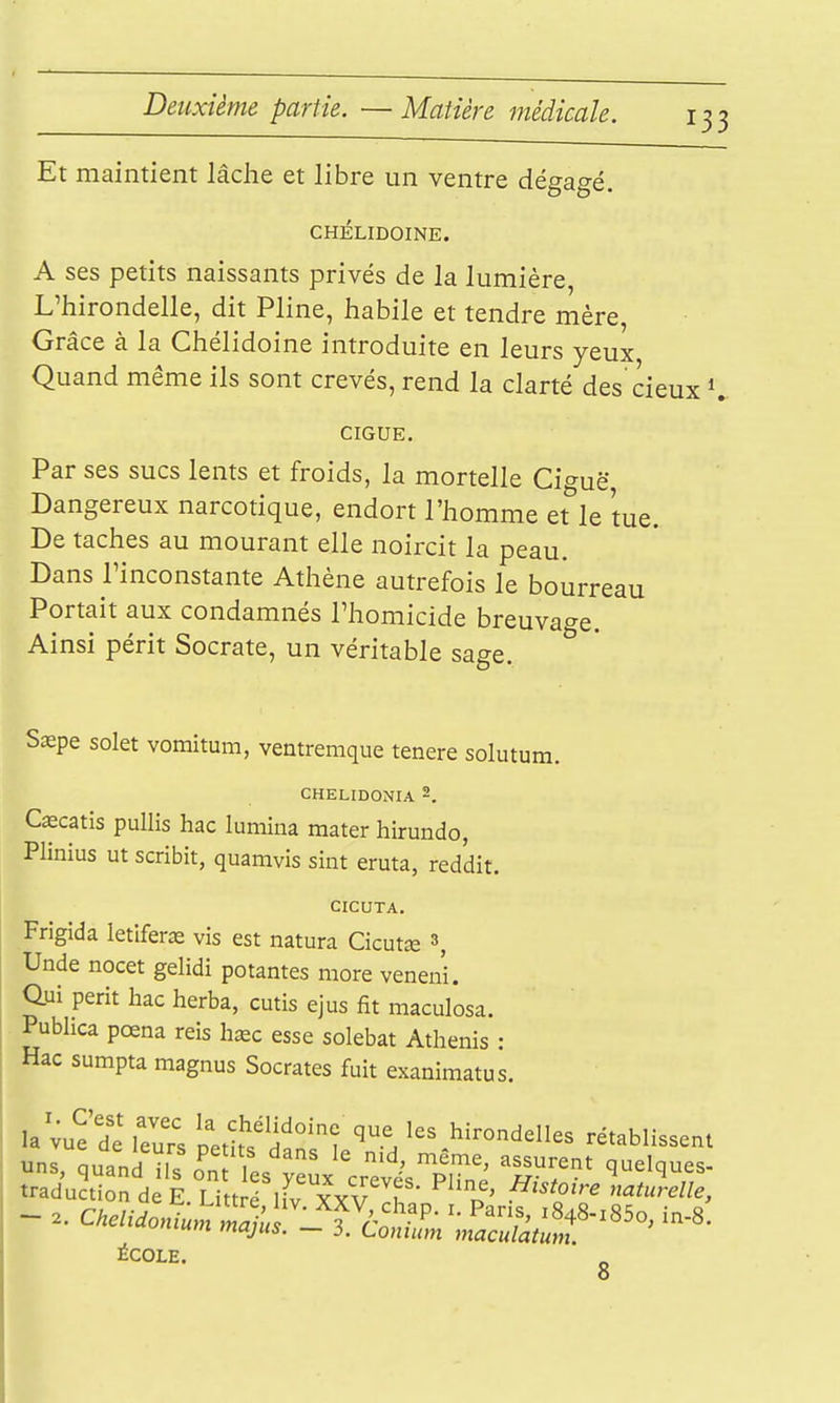 Et maintient lâclie et libre un ventre dégagé, CHÉLIDOINE. A ses petits naissants privés de la lumière, L'hirondelle, dit Pline, habile et tendre mère, Grâce à la Chélidoine introduite en leurs yeux Quand même ils sont crevés, rend la clarté des cieux CIGUË. Par ses sucs lents et froids, la mortelle Ciguë Dangereux narcotique, endort l'homme et^le tue. De taches au mourant elle noircit la peau. Dans l'inconstante Athène autrefois le bourreau Portait aux condamnés l'homicide breuvage. Ainsi périt Socrate, un véritable sage. Saepe solet vomitum, ventremque tenere solutum. CHELIDONIA 2. Cœcatis pulHs hac lumina mater hirundo, Plinius ut scribit, quanivis sint eruta, reddit. CICUTA. Frigida letîferas vis est natura Cicutce ^, Unde nocet gelidi potantes more veneni. Qui périt hac herba, cutis ejus fit maculosa. Pubhca pœna reis hœc esse solebat Athenis : Hac sumpta magnus Socrates fuit exanimatus. la vue'dl peths'danil'H '.^'-^^«3 rétablissent -ns, quand il? o'nl' y^ux'crevt'S 'Ëv traduction de E. Littré liv XYV If t. ' ^''^9'^ naturelle, ÉCOLE. 8