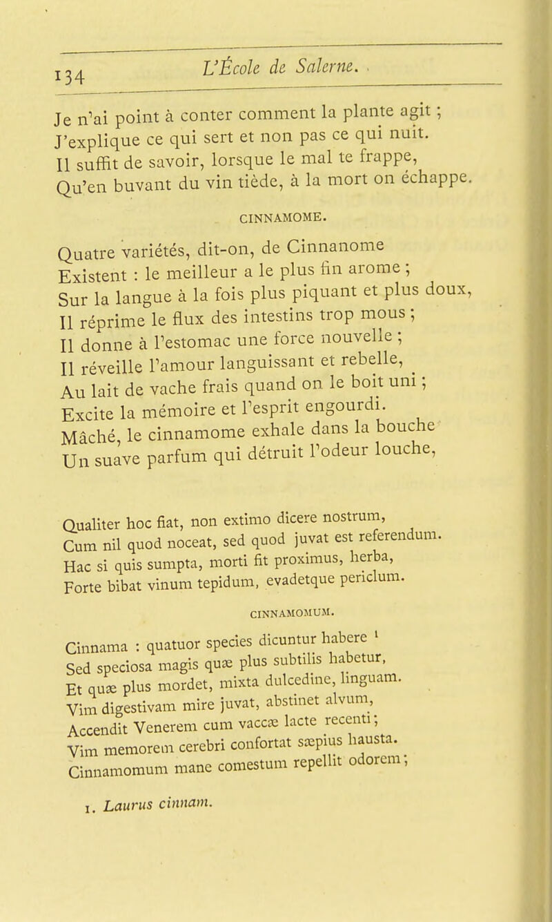 Je n'ai point à conter comment la plante agit ; J'explique ce qui sert et non pas ce qui nuit. Il suffit de savoir, lorsque le mal te frappe, Qu'en buvant du vin tiède, à la mort on échappe. CINNAMOME. Quatre variétés, dit-on, de Cinnanome Existent : le meilleur a le plus tin arôme ; Sur la langue à la fois plus piquant et plus doux, Il réprime le flux des intestins trop mous ; Il donne à Testomac une force nouvelle ; Il réveille Pamour languissant et rebelle, ^ Au lait de vache frais quand on le boit uni ; Excite la mémoire et Tesprit engourdi. Mâché le cinnamome exhale dans la bouche Un suave parfum qui détruit l'odeur louche. Oualiter hoc fiât, non extimo dicere nostrum, Cum nil quod noceat, sed quod juvat est référendum. Hac si quis sumpta, morti fit proximus, herba, Forte bibat vinum tepidum, evadetque penclum. CINNAMOMUM. Cinnama : quatuor species dicuntur habere ^ Sed speciosa magis qu^ plus subtilis habetur. Et qu^ plus mordet, mixta dulcedinc, hnguam. Vimdigestivam mire juvat, abstinet alvuni, Accendit Venerem cum vacc^e lacté recenti; Vim memorem cerebri confortât sa^pius hausta. Cinnamomum mane comestum repelht odorem, I. Lauriis cinnam.