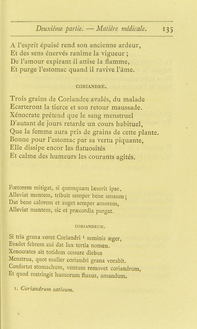 A Tesprit épuisé rend son ancienne ardeur, Et des sens énervés ranime la vigueur ; De Famour expirant il attise la flamme, Et purge l'estomac quand il ravive l'âme. CORIANDRE. Trois grains de Coriandre avalés, du malade Ecarteront la tierce et son retour maussade. Xénocrate prétend que le sang menstruel D'autant de jours retarde un cours habituel. Que la femme aura pris de grains de cette plante. Bonne pour l'estomac par sa vertu piquante, Elle dissipe encor les flatuosités Et calme des humeurs les courants agités. Fœtorem mitigat, si quemquam Iseserit ipse. AUeviat mentem, tribuit semper bene sensum ; Dat bene calorem et auget semper amorem, AUeviat mentem, sic et pracordia purgat. CORIANDRUM. Si tria grana voret Coriandri 1 seminis ^ger, Evadet febrem cui dat lux tertia nomen. Xenocrates ait totidera cessare diebus Menstrua, quot mulier coriandri grana vorabit. Confortât stomachum, ventum removet coriandrum, Et quod restringit humorum fluxus, amandum. I. Coriandrum sativum.