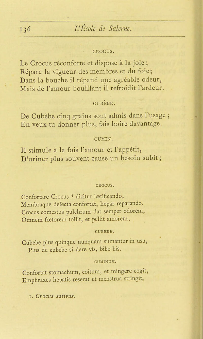 CROCUS. Le Crocus réconforte et dispose à la joie ; Répare la vigueur des membres et du foie; Dans la bouche il répand une agréable odeur, Mais de l'amour bouillant il refroidit Tardeur. CUBÈBE. De Cubèbe cinq grains sont admis dans Tusage ; En veux-tu donner plus, fais boire davantage. CUMIN. Il Stimule à la fois Tamour et l'appétit, D^uriner plus souvent cause un besoin subit ; CROCUS. Confortare Crocus * dicitur Isetificando, Membraque defecta confortât, liepar reparando. Crocus comestus pulchrum dat semper odorem, Omnem fœtorem toUit, et pellit amorem. CUBEBE. Cubebe plus quinque nunquam sumantur in usu, Plus de cubebe si dare vis, bibe bis. CUMINUM. Confortât stomachum, coitum, et mingere cogit, Emphraxes hepatis reserat et menstrua stringit, I. Crocus sativus.