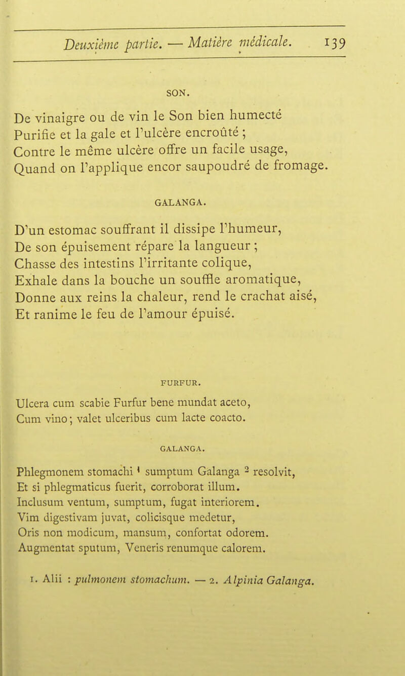 SON. De vinaigre ou de vin le Son bien humecté Purifie et la gale et Pulcère encroûté ; Contre le même ulcère offre un facile usage, Quand on l'applique encor saupoudré de fromage. GALANGA. D'un estomac souffrant il dissipe Thumeur, De son épuisement répare la langueur ; Chasse des intestins l'irritante colique, Exhale dans la bouche un souffle aromatique. Donne aux reins la chaleur, rend le crachat aisé, Et ranime le feu de l'amour épuisé. FURFUR. Ulcéra cum scabie Furfur bene mundat aceto, Cum vino ; valet ulceribus cum lacte coacto. GALANGA. Phlegmonem stomachi ^ sumptuni Galaiiga ^ resolvit, Et si phlegmaticus fuerit, corroborât illum. Inclusum ventum, sumptum, fugat interiorem. Vim digestivam juvat, colicisque medetur, Oris non raodicum, mansum, confortât odorem. Augmentât sputum, Veneris renumque calorem. I. Alii : pulmonem stomachum. —2. Alpinia Galanga.