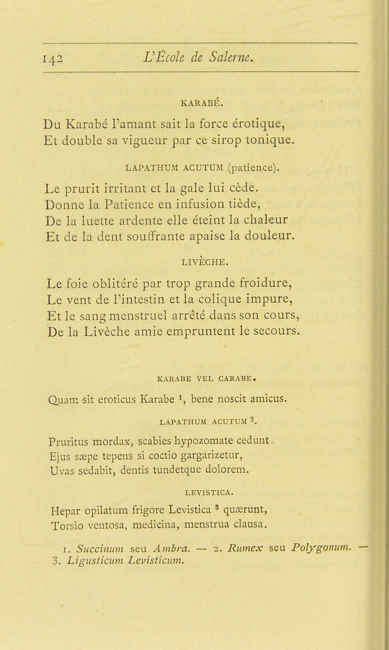 KARABÉ. Du Karabé Tamant sait la force érotique, Et double sa vigueur par ce sirop tonique. LAPATHUM ACUTUM (patience). Le prurit irritant et la gale lui cède. Donne la Patience en infusion tiède, De la luette ardente elle éteint la chaleur Et de la dent souffrante apaise la douleur. LIVÈCHE. Le foie oblitéré par trop grande froidure, Le vent de l'intestin et la colique impure, Et le sang menstruel arrêté dans son cours, De la Livèche amie empruntent le secours. KARABE VEL CARABE. Q.uatn sit eroticus Karabe % bene noscit amicus. LAPATHUJI ACUTUiM Pruritus mordax, scabies hypozomate ceduiit. Ejus sœpe tepens si coctio gargarizetur, Uvas sedabit, dentis tundetque dolorem. LEVISTICA. Hepar opilatum frigore Levistica ' quaarunt, Torsio ventosa, medicina, menstrua clausa. I. Succinum seu Ambra. — 2. Rumex seu Polygomim. 3. Ligusticiim Levisticum.