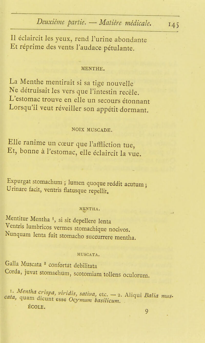 Deuxième partie. — Matière médicale. Il éclaircit les yeux, rend rurine abondante Et réprime des vents l'audace pétulante. MENTHE. La Menthe mentirait si sa tige nouvelle Ne détruisait les vers que l'intestin recèle. L'estomac trouve en elle un secours étonnant Lorsqu'il veut réveiller son appétit dormant. NOIX MUSCADE. Elle ranime un cœur que Taffliction tue, Et, bonne à l'estomac, elle éclaircit la vue. Expurgat stomachura ; lumen quoque reddit acutum j Urinare facit, ventris flatusque repellit. MKNTHA. Mentitur Mentha si sit depellere lenta Ventris lumbricos vermes stomachique nocivos. Nunquam lenta fuit stomacho succurrere mentha. MUSCATA. Galla Muscata ^ confortât debilitata Corda, juvat storaaehum, scotomiam tollens oculorum. cata, quam dicunt esse Ocymum basilicum. ÉCOLE.