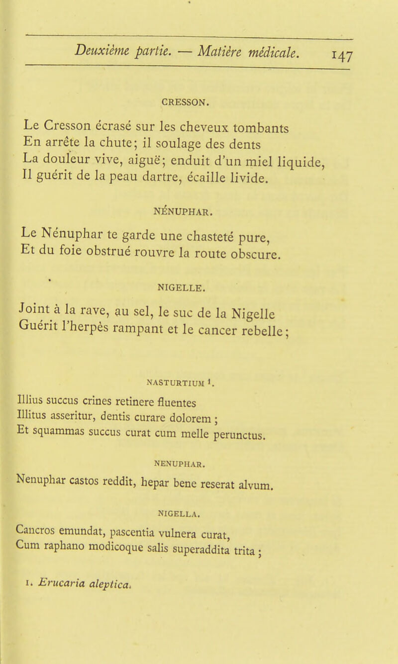 CRESSON. Le Cresson écrasé sur les cheveux tombants En arrête la chute; il soulage des dents La douleur vive, aiguë; enduit d'un miel liquide, Il guérit de la peau dartre, écaille livide. NÉNUPHAR. Le Nénuphar te garde une chasteté pure, Et du foie obstrué rouvre la route obscure. NIGELLE. Joint à la rave, au sel, le suc de la Nigelle Guérit l'herpès rampant et le cancer rebelle; NASTURTIUM Illius succus crines retinere fluentes Illitus asseritur, dentis curare dolorem ; Et squammas succus curât cum melle perunctus. NENUPHAR. Nénuphar castos reddit, hepar bene reserat alvum. NIGELLA. Cancros emundat, pascentia vulnera curât, Cum raphano modicoque salis superaddita trita ;