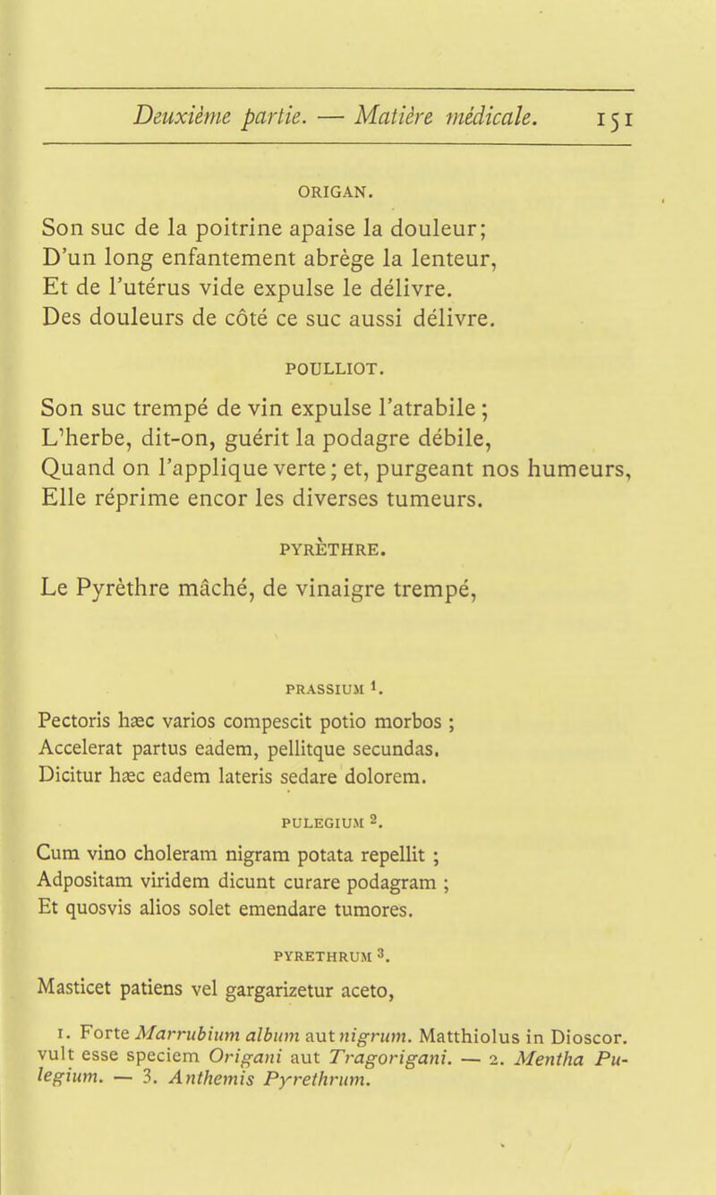 ORIGAN. Son suc de la poitrine apaise la douleur; D'un long enfantement abrège la lenteur, Et de l'utérus vide expulse le délivre. Des douleurs de côté ce suc aussi délivre. POULLIOT. Son suc trempé de vin expulse l'atrabile ; L'herbe, dit-on, guérit la podagre débile, Quand on l'applique verte ; et, purgeant nos humeurs, Elle réprime encor les diverses tumeurs. PYRÈTHRE. Le Pyrèthre mâché, de vinaigre trempé. PRASSIUII 1. Pectoris haec varios compescit potio morbos ; Accélérât partus eadem, pellitque secundas. Dicitur hœc eadem lateris sedare dolorera. puLEGiuM 2, Cum vino choleram nigram potata repellit ; Adpositam viridem dicunt curare podagram ; Et quosvis alios solet emendare turaores. PYRETHRUM 3. Masticet patiens vel gargarizetur aceto, I. ¥qvX.& Marrubium album aut nigrtim. Matthiolus in Dioscor. vult esse speciem Origani aut Tragorigani. ~ i. Mentha Pu- legium. — 3. Anthémis Pyrethrum.