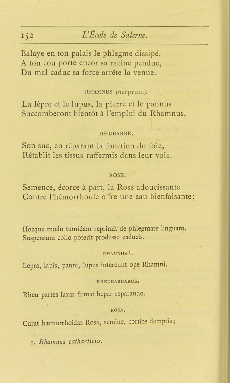 Balaye en ton palais le phlegme dissipé. A ton cou porte encor sa racine pendue, Du mal caduc sa force arrête la venue. RHAMNUS (nerprum). La lèpre et le lupus, la pierre et le pannus Succomberont bientôt à l'emploi du Rhamnus. RHUBARBE. Son suc, en réparant la fonction du foie, Rétablit les tissus raffermis dans leur voie. ROSE. Semence, écorce à part, la Rose adoucissante Contre l'hémorrhoïde offre une eau bienfaisante; Hocque modo tumidam reprîmit de phlegmate linguam. Suspensum collo poterit prodesse caducis. RHAMNUS1, Lepra, lapis, panni, lupus intereunt ope Rhamni. RHEUBARBARUS, Rheu partes laxas firraat hepar reparando. ROSA. Curât h^morrhoidas Rosa, semine, cortice demptis ; î, Rhamnus cathartkus.