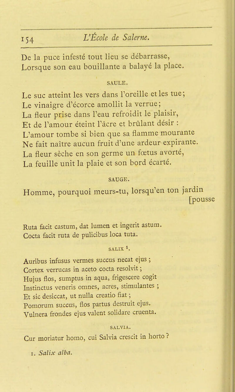 De la puce infesté tout lieu se débarrasse, Lorsque son eau bouillante a balayé la place. SAULE. Le suc atteint les vers dans Toreille et les tue; Le vinaigre d'écorce amollit la verrue; La fleur prise dans Teau refroidit le plaisir, Et de Pamour éteint Tâcre et brûlant désir : L'amour tombe si bien que sa flamme mourante Ne fait naître aucun fruit d'une ardeur expirante. La fleur sèche en son germe un fœtus avorté, La feuille unit la plaie et son bord écarté. SAUGE. Homme, pourquoi meurs-tu, lorsqu'en ton jardin [pousse Ruta facit castum, dat lumen et ingerit astum. Cocta facit ruta de pulicibus loca tuta. s ALIX 1. Auribus infusus vermes succus necat ejus ; Cortex verrucas in aceto cocta resolvit ; Hujus flos, sumptus in aqua, frigescere cogit Instinctus veneris omnes, acres, stimulantes ; Et sic desiccat, ut nulla creatio fiât ; Pomorum succus, flos partus destruit ejus. Vulnera frondes ejus valent solidare cruenta. SALVIA. Cur moriatur homo, cui Salvia crescit in horto ? I. Salix alba.