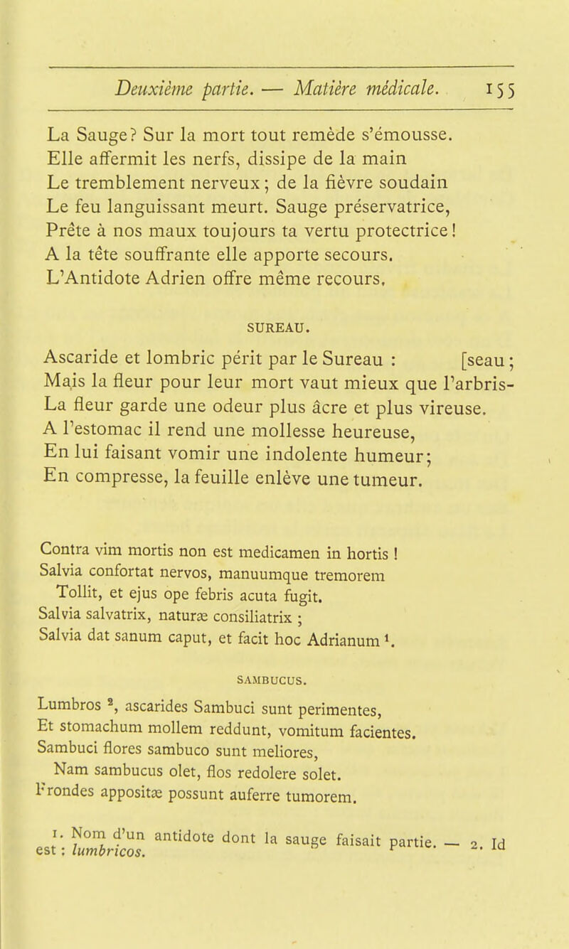 La Sauge? Sur la mort tout remède s'émousse. Elle affermit les nerfs, dissipe de la main Le tremblement nerveux ; de la fièvre soudain Le feu languissant meurt. Sauge préservatrice, Prête à nos maux toujours ta vertu protectrice ! A la tête souffrante elle apporte secours. L'Antidote Adrien offre même recours. SUREAU. Ascaride et lombric périt par le Sureau : [seau ; Mais la fleur pour leur mort vaut mieux que l'arbris- La fleur garde une odeur plus âcre et plus vireuse. A l'estomac il rend une mollesse heureuse, En lui faisant vomir une indolente humeur; En compresse, la feuille enlève une tumeur. Contra vim mortis non est medicamen in hortis ! Salvia confortât nervos, manuumque tremorem ToUit, et ejus ope febris acuta fugit. Salvia salvatrix, naturas consiliatrix ; Salvia dat sanum caput, et facit hoc Adrianum*. SAMBUCUS. Lumbros ^, ascarides Sambuci sunt perimentes, Et stomachum mollem reddunt, vomitum facientes. Sambuci flores sambuco sunt meliores, Nam sambucus olet, flos redolere solet. Frondes appositie possunt auferre tumorem, I. Nom d'un antidote dont la sauge faisait partie. - 2 Id est : lumbricos. ^. lu