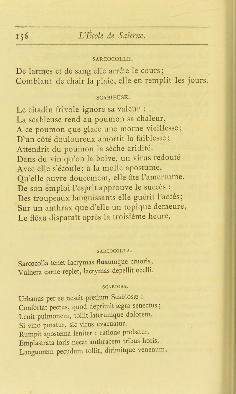 SARCOCOLLE. De larmes et de sang elle arrête le cours ; Comblant de chair la plaie, elle en remplit les jours, SCABIEUSE. Le citadin frivole ignore sa valeur : La scabieuse rend au poumon sa chaleur, A ce poumon que glace une morne vieillesse; D'un côté douloureux amortit la faiblesse ; Attendrit du poumon la sèche aridité. Dans du vin qu'on la boive, un virus redouté Avec elle s'écoule; à la molle apostume. Qu'elle ouvre doucement, elle ôte l'amertume. De son emploi l'esprit approuve le succès : Des troupeaux languissants elle guérit l'accès; Sur un anthrax que d'elle un topique demeure, Le fléau disparaît après la troisième heure. SARCOCOLLA. Sarcocolla tenet lacrymas fluxumque cruoris, Vulnera carne replet, lacrymas depellit ocelli. SCABIOSA. Urbanus per se nescit pretium Scabiosœ : Confortât pectus, quod deprimit œgra senectus ; Lenit pulmonem, tollit laterumque dolorem. Si vino potatur, sic virus evacuatur. Rumpit aposteraa leniter : ratione probatur. Emplastrata foris necat anthracem tribus horis. Languorem pecudum tollit, dirimitque venenum.