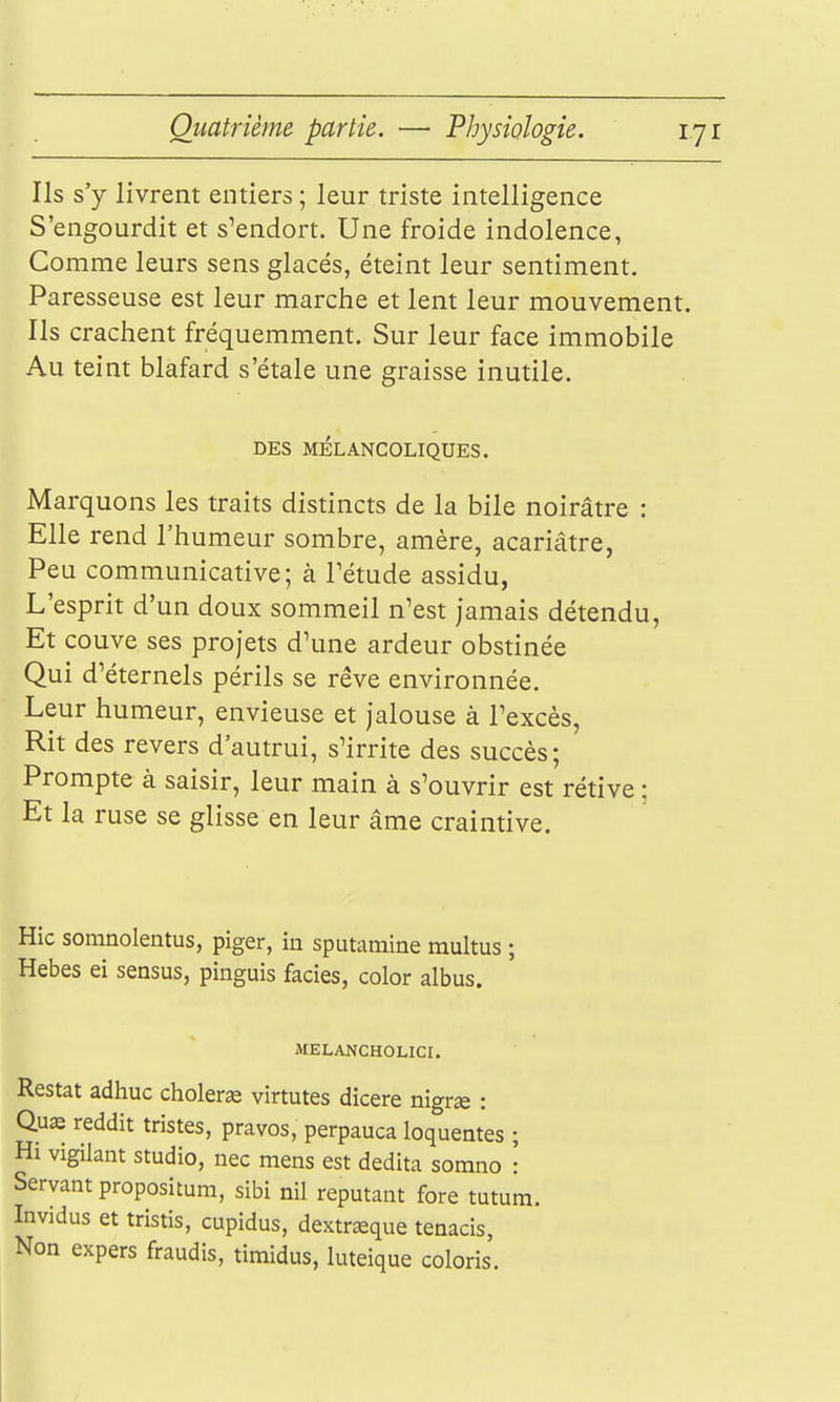 Ils s'y livrent entiers ; leur triste intelligence S'engourdit et s'endort. Une froide indolence, Comme leurs sens glacés, éteint leur sentiment. Paresseuse est leur marche et lent leur mouvement. Ils crachent fréquemment. Sur leur face immobile Au teint blafard s'étale une graisse inutile. DES MÉLANCOLIQUES. Marquons les traits distincts de la bile noirâtre : Elle rend l'humeur sombre, amère, acariâtre, Peu communicative; à Tétude assidu, L'esprit d'un doux sommeil n'est jamais détendu, Et couve ses projets d'une ardeur obstinée Qui d'éternels périls se rêve environnée. Leur humeur, envieuse et jalouse à l'excès, Rit des revers d'autrui, s'irrite des succès; Prompte à saisir, leur main à s'ouvrir est rétive ; Et la ruse se glisse en leur âme craintive. Hic somnolentus, piger, in sputamine multus ; Hebes ei sensus, pinguis faciès, color albus. MELANCHOLICI. Restât adhuc choieras virtutes dicere nigr« : Quœ reddit tristes, pravos, perpauca loquentes ; Hi vigilant studio, nec mens est dedita somno : Servant propositum, sibi nil reputant fore tutum. Invidus et tristis, cupidus, dextrœque tenacis, Non expers fraudis, timidus, luteique coloris.