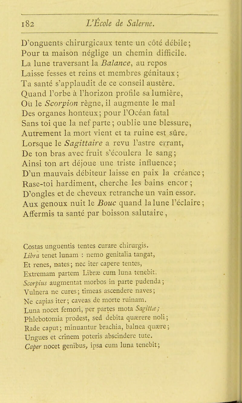 D'onguents chirurgicaux tente un côté débile; Pour ta maison néglige un chemin difficile. La lune traversant la Balance^ au repos Laisse fesses et reins et membres génitaux. ; Ta santé s'applaudit de ce conseil austère. Quand Forbe à Phorizon profile sa lumière, Ou le Scorpion règne, il augmente le mal Des organes honteux; pour l'Océan fatal Sans toi que la nef parte; oublie une blessure, Autrement la mort vient et ta ruine est sûre. Lorsque le Sagittaire a revu l'astre errant. De ton bras avec fruit s'écoulera le sang ; Ainsi ton art déjoue une triste influence; D'un mauvais débiteur laisse en paix la créance ; Rase-toi hardiment, cherche les bains encor ; D'ongles et de cheveux retranche un vain essor. Aux genoux nuit le Bouc quand la lune l'éclairé ; Affermis ta santé par boisson salutaire, Costas unguentis tentes curare chirurgis. Lïbra tenet lunam : nemo genitalia tangat, Et renés, nates ; nec iter capere tentes, Extremam partem LibrcE cuni luna tenebit. Scorpius augmentât morbos in parte pudenda ; Vulnera ne cures ; timeas ascendere naves ; Ne capias iter; caveas de morte ruinam. Luna nocet femori, per partes mota Sagitta; Phlebotomia prodest, sed débita qucerere noli ; Rade caput; minuantur brachia, balnea qusere; Ungues et crinem poteris abscindere tutc. Caper nocet genibus, ipsa cum luna tenebit;