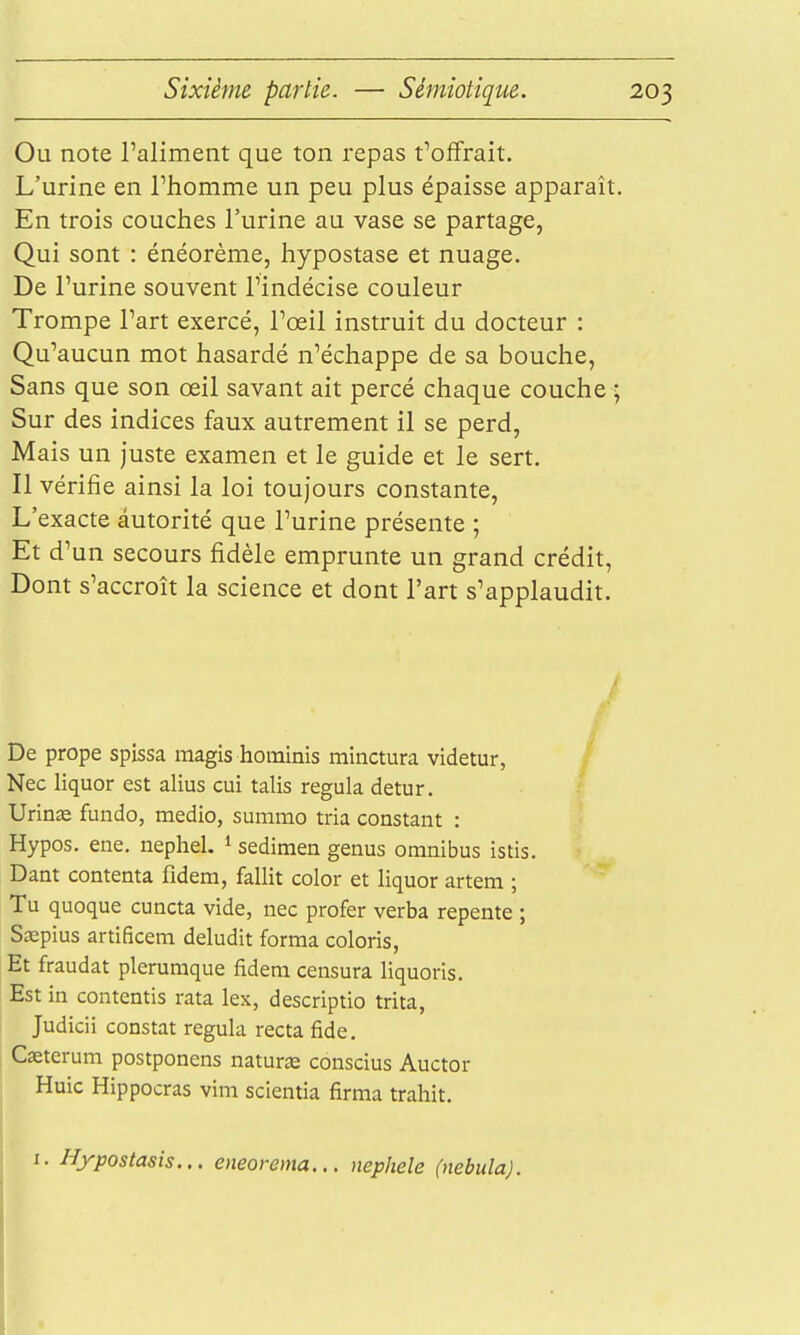 Ou note l'aliment que ton repas t'offrait. L'urine en l'homme un peu plus épaisse apparaît. En trois couches l'urine au vase se partage, Qui sont : énéorème, hypostase et nuage. De l'urine souvent l'indécise couleur Trompe l'art exercé, l'œil instruit du docteur : Qu'aucun mot hasardé n'échappe de sa bouche. Sans que son œil savant ait percé chaque couche ; Sur des indices faux autrement il se perd, Mais un juste examen et le guide et le sert. Il vérifie ainsi la loi toujours constante. L'exacte autorité que l'urine présente ; Et d'un secours fidèle emprunte un grand crédit, Dont s'accroît la science et dont l'art s'applaudit. / De prope spissa magis hominis minctura videtur, Nec liquor est alius cui talis régula detur. Urinœ fuiido, medio, summo tria constant : Hypos. ene. nephel. * sedimen genus omnibus istis. Dant contenta fidem, fallit color et liquor artem ; Tu quoque cuncta vide, nec profer verba repente ; Ssepius artificem deludit forma coloris, Et fraudât plerumque fidem censura liquoris. Est in contentis rata lex, descriptio trita, Judicii constat régula recta fide. Caeterum postponens natur^e conscius Auctor Huic Hippocras vim scientia firma trahit. I. Hypostasis... eneorema... nephele (nebida).