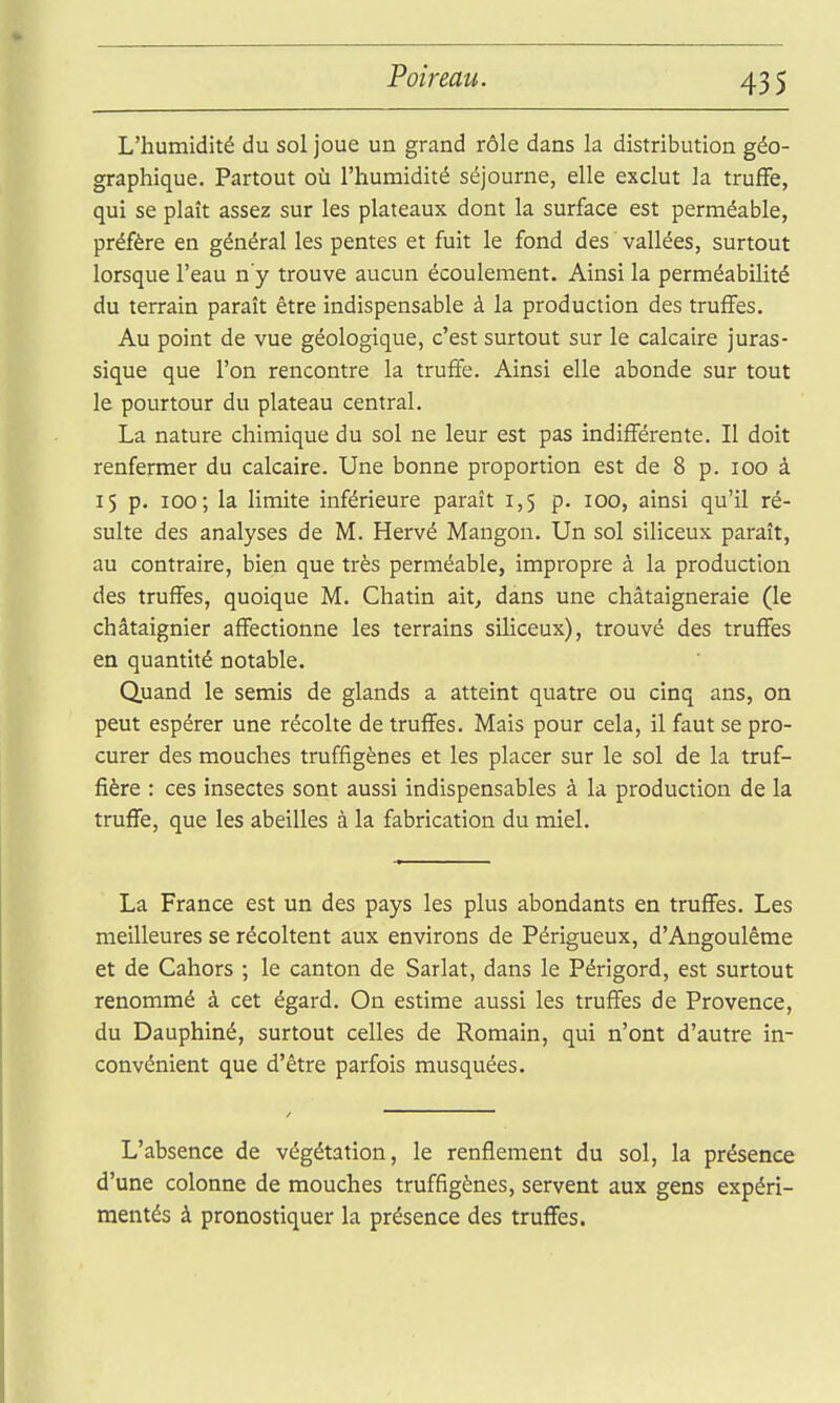 43 S L'humidité du sol joue un grand rôle dans la distribution géo- graphique. Partout où l'humidité séjourne, elle exclut la truffe, qui se plaît assez sur les plateaux dont la surface est perméable, préfère en général les pentes et fuit le fond des vallées, surtout lorsque l'eau n'y trouve aucun écoulement. Ainsi la perméabilité du terrain paraît être indispensable à la production des truffes. Au point de vue géologique, c'est surtout sur le calcaire juras- sique que l'on rencontre la truffe. Ainsi elle abonde sur tout le pourtour du plateau central. La nature chimique du sol ne leur est pas indifférente. Il doit renfermer du calcaire. Une bonne proportion est de 8 p. loo à 15 p. 100; la limite inférieure paraît 1,5 p. 100, ainsi qu'il ré- sulte des analyses de M. Hervé Mangon. Un sol siliceux paraît, au contraire, bien que très perméable, impropre à la production des truffes, quoique M. Chatin ait, dans une châtaigneraie (le châtaignier affectionne les terrains siliceux), trouvé des truffes en quantité notable. Quand le semis de glands a atteint quatre ou cinq ans, on peut espérer une récolte de truffes. Mais pour cela, il faut se pro- curer des mouches truffîgènes et les placer sur le sol de la truf- fière : ces insectes sont aussi indispensables à la production de la truffe, que les abeilles à la fabrication du miel. La France est un des pays les plus abondants en truffes. Les meilleures se récoltent aux environs de Périgueux, d'Angoulême et de Cahors ; le canton de Sarlat, dans le Périgord, est surtout renommé à cet égard. On estime aussi les truffes de Provence, du Dauphiné, surtout celles de Romain, qui n'ont d'autre in- convénient que d'être parfois musquées. L'absence de végétation, le renflement du sol, la présence d'une colonne de mouches truffîgènes, servent aux gens expéri- mentés à pronostiquer la présence des truffes.