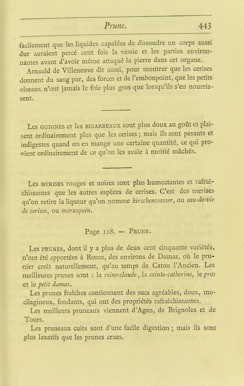 facilement que les liquides capables de dissoudre un corps aussi dur auraient percé cent fois la vessie et les parties environ- nantes avant d'avoir même attaqué la pierre dans cet organe. Arnauld de Villeneuve dit aussi, pour montrer que les cerises donnent du sang pur, des forces et de l'embonpoint, que les petits oiseaux n'ont jamais le foie plus gros que lorsqu'ils s'en nourris- sent. Les GUIGNES et les bigarreaux sont plus doux au goût et plai- sent ordinairement plus que les cerises ; mais ils sont pesants et indigestes quand on en mange une certaine quantité, ce qui pro- vient ordinairement de ce qu'on les avale à moitié mâchés. Les MERISES rouges et noires sont plus humectantes et rafraî- chissantes que les autres espèces de cerises. C'est des merises qu'on retire la liqueur qu'on nomme hirschemvasser, ou eau-de-vie de cerises, ou marasquin. Page II8. — Prune. Les PRUNES, dont il y a plus de deux cent cinquante variétés, n'ont été apportées à Rome, des environs de Damas, où le pru- nier croît naturellement, qu'au temps de Caton l'Ancien. Les meilleures prunes sont : la reine-claude, la. sainte-catherine, iQgros et le petit damas. Les prunes fraîches contiennent des sucs agréables, doux, mu- cilagineux, fondants, qui ont des propriétés rafraîchissantes. Les meilleurs pruneaux viennent d'Agen, de Brignoles et de Tours. Les pruneaux cuits sont d'une facile digestion ; mais ils sont plus laxatifs que les prunes crues.