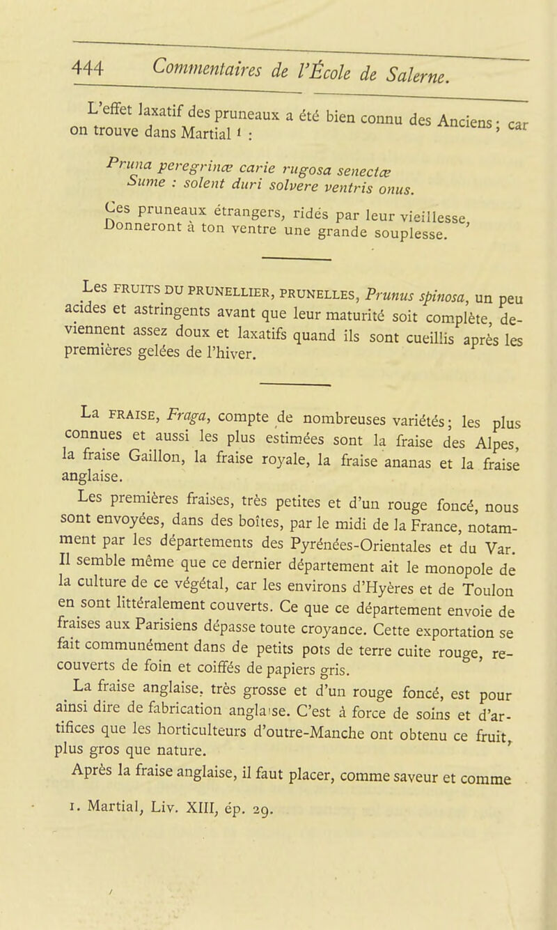 L'effet laxatif des pruneaux a été bien connu des Anciens • car on trouve dans Martial < : ^ens, car Pnina peregrinœ carie rugosa senectœ ^ume : soient duri solvere ventris onus. Ces pruneaux étrangers, ridés par leur vieillesse Donneront a ton ventre une grande souplesse. ' Les FRUITS DU PRUNELLIER, PRUNELLES, Prunus spinosa, un peu acides et astringents avant que leur maturité soit complète de- viennent assez doux et laxatifs quand ils sont cueillis après les premières gelées de l'hiver. La FRAISE, Fraga, compte de nombreuses variétés ; les plus connues et aussi les plus estimées sont la fraise des Alpes la fraise Gaillon, la fraise royale, la fraise ananas et la fraise anglaise. Les premières fraises, très petites et d'un rouge foncé, nous sont envoyées, dans des boîtes, par le midi de la France, notam- ment par les départements des Pyrénées-Orientales et du Var. II semble même que ce dernier département ait le monopole de la culture de ce végétal, car les environs d'Hyères et de Toulon en sont littéralement couverts. Ce que ce département envoie de fraises aux Parisiens dépasse toute croyance. Cette exportation se fait communément dans de petits pots de terre cuite rouge, re- couverts de foin et coiffés de papiers gris. La fraise anglaise, très grosse et d'un rouge foncé, est pour ainsi dire de fabrication anglaise. C'est à force de soins et d'ar- tifices que les horticulteurs d'outre-Manche ont obtenu ce fruit plus gros que nature. ' Après la fraise anglaise, il faut placer, comme saveur et comme I. Martial, Liv. XIII, ép. 29.