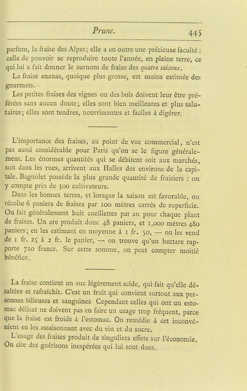 parfum, la fraise des Alpes ; elle a en outre une précieuse faculté : celle de pouvoir se reproduire toute l'année, en pleine terre, ce qui lui a fait donner le surnom de fraise des quatre saisons. La fraise ananas, quoique plus grosse, est moins estimée des gourmets. Les petites fraises des vignes ou des bois doivent leur être pré- férées sans aucun doute ; elles sont bien meilleures et plus salu- taires; elles sont tendres, nourrissantes et faciles à digérer. L'importance des fraises, au point de vue commercial, n'est pas aussi considérable pour Paris qu'on se le figure générale- ment. Les énormes quantités qui se débitent soit aux marchés, soit dans les rues, arrivent aux Halles des environs de la capi- tale. Bagnolet possède la plus grande quantité de fraisiers : on y compte près de 300 cultivateurs. Dans les bonnes terres, et lorsque la saison est favorable, on récolte 6 paniers de fraises par 100 mètres carrés de superficie. On fait généralement huit cueillettes par an pour chaque plant de fraises. Un are produit donc 48 paniers, et 1,000 mètres 480 paniers; en les estimant en moyenne à i fr. 50, — on les vend de I fr. 25 à 2 fr. le panier, — on trouve qu'un hectare rap- porte 720 francs. Sur cette somme, on peut compter moitié bénéfice. La fraise contient un suc légèrement acide, qui fait qu'elle dé- saltère et rafraîchit. C'est un fruit qui convient surtout aux per- sonnes bilieuses et sanguines Cependant celles qui ont un esto- mac délicat ne doivent pas en faire un usage trop fréquent, parce que la fraise est froide à l'estomac. On remédie à cet inconvé- nient en les assaisonnant avec du vin et du sucre. L'usage des fraises produit de singuliers effets sur l'économie. On cite des guérisons inespérées qui lui sont dues.