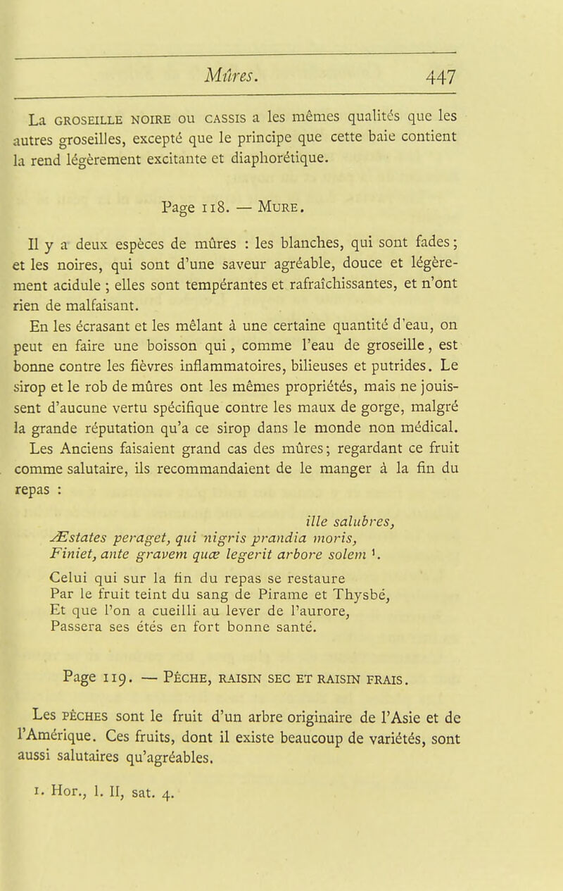 La GROSEILLE NOIRE OU CASSIS a Ics mêmes qualités que les autres groseilles, excepté que le principe que cette baie contient la rend légèrement excitante et diaphorétique. Page II8. — Mure. Il y a deux espèces de mûres : les blanches, qui sont fades ; et les noires, qui sont d'une saveur agréable, douce et légère- ment acidulé ; elles sont tempérantes et rafraîchissantes, et n'ont rien de malfaisant. En les écrasant et les mêlant à une certaine quantité d'eau, on peut en faire une boisson qui, comme l'eau de groseille, est bonne contre les fièvres inflammatoires, bilieuses et putrides. Le sirop et le rob de mûres ont les mêmes propriétés, mais ne jouis- sent d'aucune vertu spécifique contre les maux de gorge, malgré la grande réputation qu'a ce sirop dans le monde non médical. Les Anciens faisaient grand cas des mûres; regardant ce fruit comme salutaire, ils recommandaient de le manger à la fin du repas : ille salubres, ^States peraget, qui nigris prandia moris, Finiet, ante gravem quce legerit arbore solem Celui qui sur la fin du repas se restaure Par le fruit teint du sang de Pirame et Thysbé, Et que l'on a cueilli au lever de l'aurore, Passera ses étés en fort bonne santé. Page 119. — Pêche, raisin sec et raisin frais. Les PÈCHES sont le fruit d'un arbre originaire de l'Asie et de l'Amérique. Ces fruits, dont il existe beaucoup de variétés, sont aussi salutaires qu'agréables. 1. Hor., 1. II, sat. 4.