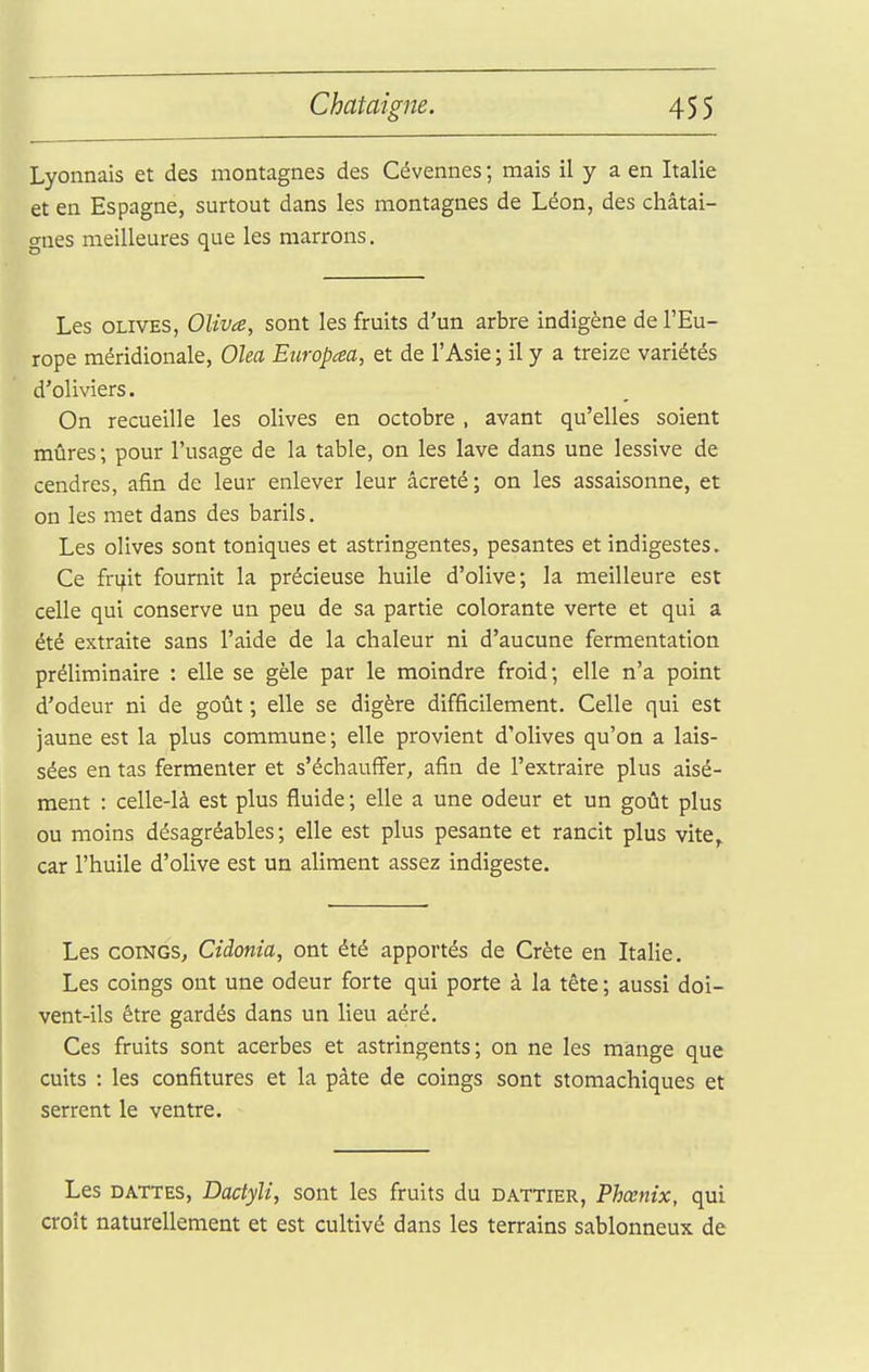 Lyonnais et des montagnes des Cévennes ; mais il y a en Italie et en Espagne, surtout dans les montagnes de Léon, des châtai- gnes meilleures que les marrons. Les OLIVES, Oliva, sont les fruits d'un arbre indigène de l'Eu- rope méridionale, Olea Etiropaa, et de l'Asie ; il y a treize variétés d'oliviers. On recueille les olives en octobre , avant qu'elles soient mûres; pour l'usage de la table, on les lave dans une lessive de cendres, afin de leur enlever leur âcreté; on les assaisonne, et on les met dans des barils. Les olives sont toniques et astringentes, pesantes et indigestes. Ce fri^it fournit la précieuse huile d'olive; la meilleure est celle qui conserve un peu de sa partie colorante verte et qui a été extraite sans l'aide de la chaleur ni d'aucune fermentation préliminaire : elle se gèle par le moindre froid; elle n'a point d'odeur ni de goût ; elle se digère difficilement. Celle qui est jaune est la plus commune; elle provient d'olives qu'on a lais- sées en tas fermenter et s'échauffer, afin de l'extraire plus aisé- ment : celle-là est plus fluide ; elle a une odeur et un goût plus ou moins désagréables; elle est plus pesante et rancit plus vite,, car l'huile d'olive est un aliment assez indigeste. Les COINGS, Cidonia, ont été apportés de Crète en Italie. Les coings ont une odeur forte qui porte à la tête ; aussi doi- vent-ils être gardés dans un lieu aéré. Ces fruits sont acerbes et astringents; on ne les mange que cuits : les confitures et la pâte de coings sont stomachiques et serrent le ventre. Les DATTES, Dactyli, sont les fruits du dattier, Phœnix, qui croît naturellement et est cultivé dans les terrains sablonneux de