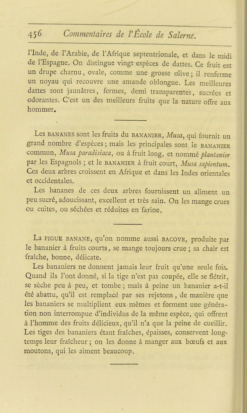 l'Inde, de l'Arabie, de l'Afrique septentrionale, et dans le midi de l'Espagne. On distingue vingt espèces de dattes. Ce fruit est un drupe charnu, ovale, comme une grosse olive ; il renferme un noyau qui recouvre une amande oblongue. Les meilleures dattes sont jaunâtres, fermes, demi transparentes, sucrées et odorantes. C'est un des meilleurs fruits que la nature ofïre aux hommes. Les BANANES sont les fruits du bananier, Musa, qui fournit un grand nombre d'espèces ; mais les principales sont le bananier commun, Musa paradisiaca, ou à fruit long, et nommé plantanier par les Espagnols ; et le bananier à fruit court, Musa sapientum. Ces deux arbres croissent en Afrique et dans les Indes orientales et occidentales. Les bananes de ces deux arbres fournissent un aliment un peu sucré, adoucissant, excellent et très sain. On les mange crues ou cuites, ou séchées et réduites en farine. La FIGUE BANANE, qu'on nomme aussi bacove, produite par le bananier à fruits courts^ se mange toujours crue ; sa chair est fraîche, bonne, délicate. Les bananiers ne donnent jamais leur fruit qu'une seule fois. Quand ils l'ont donné, si la tige n'est pas coupée, elle se flétrit, se sèche peu à peu, et tombe ; mais à peine un bananier a-t-il été abattu, qu'il est remplacé par ses rejetons , de manière que les bananiers se multiplient eux-mêmes et forment une généra- tion non interrompue d'individus de la même espèce, qui off'rent à l'homme des fruits délicieux, qu'il n'a que la peine de cueillir. Les tiges des bananiers étant fraîches, épaisses, conservent long- temps leur fraîcheur ; on les donne à manger aux bœufs et aux moutons, qui les aiment beaucoup. s