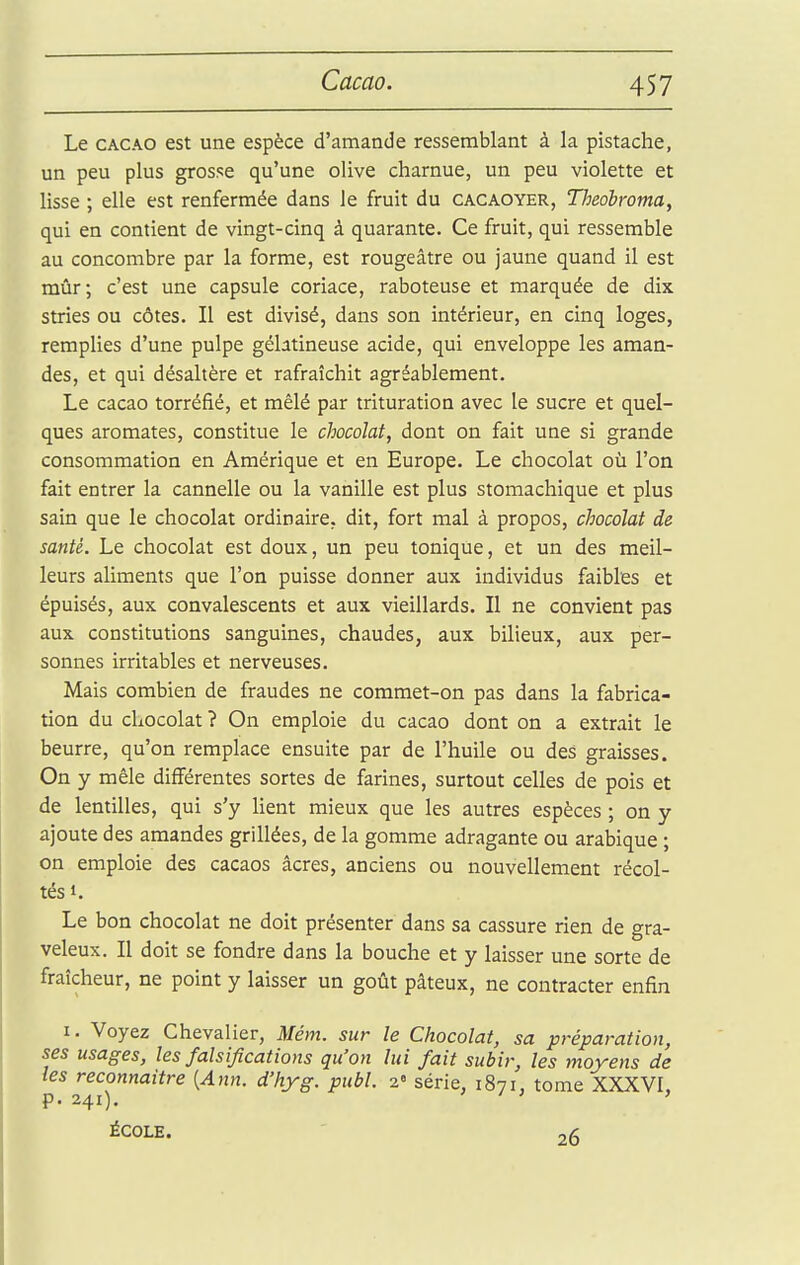 Le CACAO est une espèce d'amande ressemblant à la pistache, un peu plus grosse qu'une olive charnue, un peu violette et lisse ; elle est renfermée dans ie fruit du cacaoyer, Theobroma, qui en contient de vingt-cinq à quarante. Ce fruit, qui ressemble au concombre par la forme, est rougeâtre ou jaune quand il est mûr; c'est une capsule coriace, raboteuse et marquée de dix stries ou côtes. Il est divisé, dans son intérieur, en cinq loges, remplies d'une pulpe gélatineuse acide, qui enveloppe les aman- des, et qui désaltère et rafraîchit agréablement. Le cacao torréfié, et mêlé par trituration avec le sucre et quel- ques aromates, constitue le chocolat, dont on fait une si grande consommation en Amérique et en Europe. Le chocolat où l'on fait entrer la cannelle ou la vanille est plus stomachique et plus sain que le chocolat ordinaire, dit, fort mal à propos, chocolat de santé. Le chocolat est doux, un peu tonique, et un des meil- leurs aliments que l'on puisse donner aux individus faibles et épuisés, aux convalescents et aux vieillards. Il ne convient pas aux constitutions sanguines, chaudes, aux bilieux, aux per- sonnes irritables et nerveuses. Mais combien de fraudes ne commet-on pas dans la fabrica- tion du chocolat ? On emploie du cacao dont on a extrait le beurre, qu'on remplace ensuite par de l'huile ou des graisses. On y mêle différentes sortes de farines, surtout celles de pois et de lentilles, qui s'y lient mieux que les autres espèces ; on y ajoute des amandes grillées, de la gomme adragante ou arabique ; on emploie des cacaos acres, anciens ou nouvellement récol- tés i. Le bon chocolat ne doit présenter dans sa cassure rien de gra- veleux. Il doit se fondre dans la bouche et y laisser une sorte de fraîcheur, ne point y laisser un goût pâteux, ne contracter enfin I. Voyez Chevalier, Mém. sur le Chocolat, sa préparation, ses usages, les falsifications qu'on lui fait subir, les moyens de les reconnaître [Ajin. d'hyg. publ. 2« série, 1871, tome XXXVI, p. 241). ' / ; > école. - 26