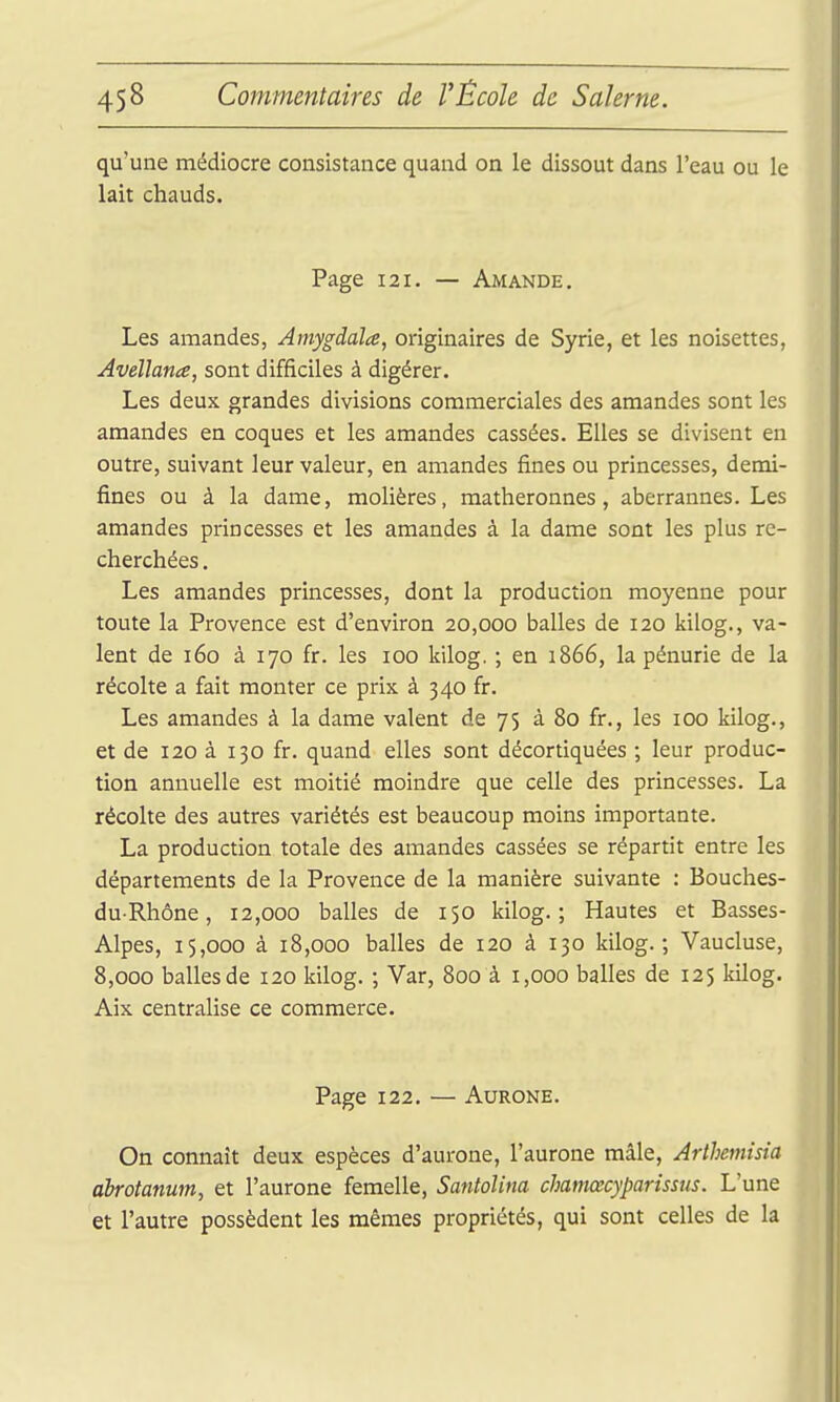 qu'une médiocre consistance quand on le dissout dans l'eau ou le lait chauds. Page 121. — Amande. Les amandes, Amygdaïa, originaires de Syrie, et les noisettes, Avellana, sont difficiles à digérer. Les deux grandes divisions commerciales des amandes sont les amandes en coques et les amandes cassées. Elles se divisent en outre, suivant leur valeur, en amandes fines ou princesses, demi- fines ou à la dame, molières, matheronnes , aberrannes. Les amandes princesses et les amandes à la dame sont les plus re- cherchées . Les amandes princesses, dont la production moyenne pour toute la Provence est d'environ 20,000 balles de 120 kilog., va- lent de 160 à 170 fr. les 100 kilog. ; en 1866, la pénurie de la récolte a fait monter ce prix à 340 fi:. Les amandes à la dame valent de 75 à 80 fi:., les 100 kilog., et de 120 à 130 fr. quand elles sont décortiquées ; leur produc- tion annuelle est moitié moindre que celle des princesses. La récolte des autres variétés est beaucoup moins importante. La production totale des amandes cassées se répartit entre les départements de la Provence de la manière suivante : Bouches- duRhône, 12,000 balles de 150 kilog.; Hautes et Basses- Alpes, 15,000 à 18,000 balles de 120 à 130 kilog.; Vaucluse, 8,000 balles de 120 kilog. ; Var, 800 à 1,000 balles de 125 kilog. Aix centralise ce commerce. Page 122. — AuRONE. On connaît deux espèces d'aurone, l'aurone mâle, Arthemisia ahrotanum, et l'aurone femelle, Santolina chamœcyparissus. L'une et l'autre possèdent les mêmes propriétés, qui sont celles de la