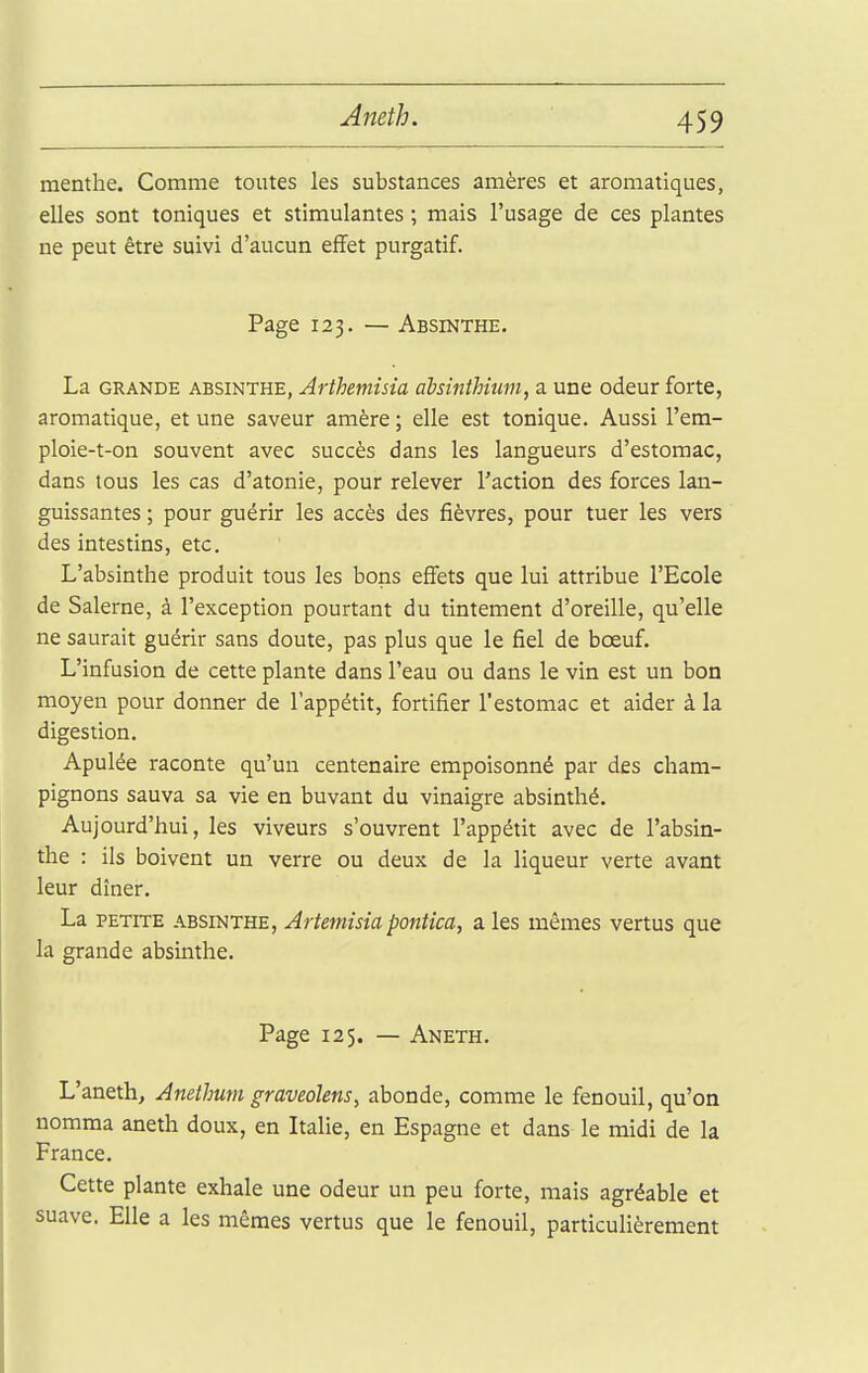 Amth. menthe. Comme toutes les substances amères et aromatiques, elles sont toniques et stimulantes ; mais l'usage de ces plantes ne peut être suivi d'aucun effet purgatif. Page 123. — Absinthe. La GRANDE ABSINTHE, Arthemisia aMnthhm, a une odeur forte, aromatique, et une saveur amère ; elle est tonique. Aussi l'em- ploie-t-on souvent avec succès dans les langueurs d'estomac, dans tous les cas d'atonie, pour relever l'action des forces lan- guissantes ; pour guérir les accès des fièvres, pour tuer les vers des intestins, etc. L'absinthe produit tous les bons effets que lui attribue l'Ecole de Salerne, à l'exception pourtant du tintement d'oreille, qu'elle ne saurait guérir sans doute, pas plus que le fiel de bœuf. L'infusion de cette plante dans l'eau ou dans le vin est un bon moyen pour donner de l'appétit, fortifier l'estomac et aider à la digestion. Apulée raconte qu'un centenaire empoisonné par des cham- pignons sauva sa vie en buvant du vinaigre absinthé. Aujourd'hui, les viveurs s'ouvrent l'appétit avec de l'absin- the : ils boivent un verre ou deux de la liqueur verte avant leur dîner. La PETITE ABSINTHE, Artemisia pontîca, a les mêmes vertus que la grande absmthe. Page 125. — Aneth. L'aneth, Anethum graveolens, abonde, comme le fenouil, qu'on nomma aneth doux, en ItaUe, en Espagne et dans le midi de la France. Cette plante exhale une odeur un peu forte, mais agréable et suave. Elle a les mêmes vertus que le fenouil, particulièrement